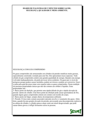 DIARIO DE PALESTRAS DE 5 MINUTOS SOBRE SAUDE,
SEGURANÇA, QUALIDADE E MEIO AMBIENTE.

SEGURANÇA COM GÁS COMPRIMIDO
Os gases comprimidos são armazenados em cilindros de paredes metálicas muito grossas,
especialmente construído e testado para este fim. Eles apresentam riscos especiais. Todo
cilindro de gás comprimido contém uma grande quantidade de energia. Quando esta energia
é aliviada inadequadamente, ela pode provocar sérios acidentes. Os gases por si só já são
perigosos porque podem causar incêndios, podem ser tóxicos e podem ser corrosivos. Esta é
a razão pela qual devemos tratar com respeito todos os gases comprimidos. Nesta condição
ele possuem propriedades únicas que não são comuns aos sólidos e líquidos. Estas
propriedades são :
1- Baixo ponto de ebulição, que permite uma rápida difusão do gás e rápida elevação de
pressão dentro do cilindro. Este baixo ponto de ebulição pode causar queimaduras de frio,
quando alguns gases comprimidos entram em contato com tecidos do corpo;
2- Baixo ponto de fulgor, sempre abaixo da temperatura ambiente;
3- Pressão. O risco mais comum associado à pressão envolve o vazamento dos gases. Além
disto, quando há uma grande elevação de pressão, provocando uma descompressão explosiva
na cabeça do cilindro, o cilindro passa a atuar como um míssil desgovernado, que pode
causar danos graves e infligir ferimentos sérios às pessoas;

 
