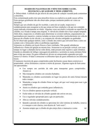 DIARIO DE PALESTRAS DE 5 MINUTOS SOBRE SAUDE,
SEGURANÇA, QUALIDADE E MEIO AMBIENTE.
4- Difusividade. A difusão do gás através de uma junta de vedação vazando pode contaminar
a atmosfera.
Esta contaminação pode criar uma atmosfera tóxica ou explosiva ou pode causar asfixia.
Estes perigos geralmente não são observados, porque raramente podem ser vistos ou
cheirados;
Sempre que um cilindro de gás for recebido, e antes de ser usado, inspecione-o
cuidadosamente para assegurar-se de que esteja em boas condições e de que seu conteúdo
esteja indicado corretamente no rótulo. Algumas vezes um rótulo é colocado na superfície do
cilindro, ou é fixada à tampa uma etiqueta. A válvula do cilindro deve ficar sempre tampada.
Além disto, inspecione os cilindros para determinar se existem ranhuras, arqueamentos ou
queimaduras por maçarico, crateras isoladas ou áreas corroídas ( particularmente em volta do
pescoço do cilindro ou da válvula ), ou conjunto de válvulas estragadas ou quebradas.
Se for observado qualquer defeito, isole o cilindro dos outros que estiverem bons e entre em
contato com o fornecedor sobre os problemas registrados.
Armazene os cilindros em locais frescos e bem ventilados. Não guarde substâncias
inflamáveis e fontes de ignição na mesma área. Armazene-os na posição vertical, com suas
tampas no lugar e afastados da luz solar direta, onde possam estar sujeitos a ação climática.
Guarde-os afastados de tráfego e passagem de pedestres e acorrente-os numa estrutura firme
para evitar que caiam. Os gases inflamáveis devem ser armazenados separados por pelo
menos 6,5 metros. O ideal é armazenar os diferentes tipos de gases inflamáveis em diferentes
locais.
O manuseio incorreto de gases comprimidos pode facilmente causar danos extensivos à
propriedade , sérios ferimentos e mesmo a morte de pessoas. Algumas regras de bom senso
são apresentadas:
• Use sempre um carrinho de mão para transportar gases comprimidos.
Amarre-os
• Não transporte cilindros em veículos fechados;
•

Mantenha os cilindros acorrentados no lugar (ou presos de outra forma) durante
todo o tempo;
• Mantenha a tampa do cilindro firme no lugar, até que você esteja para usar o gás
comprimido;
• Aterre os cilindros que contenha gases inflamáveis;
•

Use os cilindros apenas na posição vertical;

•

Feche todas as válvulas do cilindro quando não estiver em uso;

•

Use o regulador apropriado para o gás em particular;

•

Abra as válvulas cuidadosamente;

•

Quando a pressão do cilindro se aproximar do valor mínimo de trabalho, removao e marque-o com clareza, com dizeres de “está vazio”;
• Assuma sempre que o cilindro de gás esteja cheio e manuseie-o como
tal.
•

 