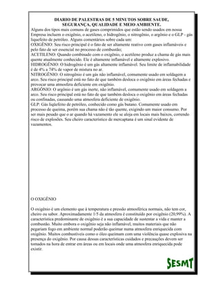 DIARIO DE PALESTRAS DE 5 MINUTOS SOBRE SAUDE,
SEGURANÇA, QUALIDADE E MEIO AMBIENTE.
Alguns dos tipos mais comuns de gases comprimidos que estão sendo usados em nossa
Empresa incluem o oxigênio, o acetileno, o hidrogênio, o nitrogênio, o argônio e o GLP - gás
liquefeito de petróleo. Alguns comentários sobre cada um:
OXIGÊNIO: Seu risco principal é o fato de ser altamente reativo com gases inflamáveis e
pelo fato de ser essencial no processo de combustão;
ACETILENO: Quando combinado com o oxigênio, o acetileno produz a chama de gás mais
quente atualmente conhecido. Ele é altamente inflamável e altamente explosivo.
HIDROGÊNIO: O hidrogênio é um gás altamente inflamável. Seu limite de inflamabilidade
é de 4% a 74% de vapor de mistura no ar.
NITROGÊNIO: O nitrogênio é um gás não inflamável, comumente usado em soldagem a
arco. Seu risco principal está no fato de que também desloca o oxigênio em áreas fechadas e
provocar uma atmosfera deficiente em oxigênio.
ARGÔNIO: O argônio é um gás inerte, não inflamável, comumente usado em soldagem a
arco. Seu risco principal está no fato de que também desloca o oxigênio em áreas fechadas
ou confinadas, causando uma atmosfera deficiente de oxigênio.
GLP: Gás liqüefeito de petróleo, conhecido como gás butano. Comumente usado em
processo de queima, porém sua chama não é tão quente, exigindo um maior consumo. Por
ser mais pesado que o ar quando há vazamento ele se aloja em locais mais baixos, correndo
risco de explosões. Seu cheiro característico de mercaptana é um sinal evidente de
vazamentos.

O OXIGÊNIO
O oxigênio é um elemento que à temperatura e pressão atmosférica normais, não tem cor,
cheiro ou sabor. Aproximadamente 1/5 da atmosfera é constituído por oxigênio (20,99%). A
característica predominante de oxigênio é a sua capacidade de sustentar a vida e manter a
combustão. Muito embora o oxigênio seja não inflamável, muitos materiais que não
pegariam fogo em ambiente normal poderão queimar numa atmosfera enriquecida com
oxigênio. Muitos combustíveis como o óleo queimam com uma violência quase explosiva na
presença do oxigênio. Por causa dessas características cuidados e precauções devem ser
tomados na hora de entrar em áreas ou em locais onde uma atmosfera enriquecida pode
existir.

 