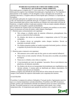 DIARIO DE PALESTRAS DE 5 MINUTOS SOBRE SAUDE,
SEGURANÇA, QUALIDADE E MEIO AMBIENTE.
Em estado gasoso o oxigênio tem 1,1 vezes o peso do ar. O mais importante método de
fabricação de oxigênio é por distilação fracionada após a liquefação do ar. O ar liqüefeito é
basicamente 1/5 de oxigênio e 4/5 de nitrogênio. Como o nitrogênio tem um ponto de
ebulição mais baixo, o oxigênio sobra em forma líquida após a ebulição e a evaporação do
nitrogênio.
As principais aplicações do oxigênio tem suas origens nas propriedades de sustentação à
vida e de manutenção da combustão deste gás. O oxigênio é usado em terapia respiratória,
para ressuscitação após asfixia e para anestesia em conjunto com outros gases em áreas de
medicina. o oxigênio também é usado para sustentar a vida na aviação a grandes altitudes e
para auxiliar nos mergulhos a grandes profundidades.
O uso industrial de oxigênio inclui sua utilização em conjunto com acetileno ou com outros
gases em processos em cortes de metais, solda, têmpera, chanfragem.
1 - Diretrizes para o armazenamento com segurança:
• Não coloque os cilindros perto de materiais inflamáveis, principalmente óleo,
graxa ou material de fácil combustão.
• Os cilindros não devem ser armazenados a temperaturas acima de 51,6 graus
centígrados.
• Os cilindros devem ser protegidos contra choques mecânico. Devem ser
amarrados na posição vertical.
• Os cilindros pequenos podem ser usados na posição horizontal, porém a válvula e
o regulador de pressão deverão estar protegidos.
•
2 - Diretrizes para o manuseio com segurança:
• Não manuseie com as mãos sujas de óleo, graxa ou outro material inflamável.
•

Nunca mexa ou tente consertar válvulas. Ela nunca deve ser polida com produtos
de limpeza.
• Nunca use os cilindros como rolete ou suportes.
•

A movimentação por meio de guindaste ‘necessária. Deve-se providenciar uma
plataforma, devidamente amarrados.
• Os cilindros não devem ser transportados horizontalmente por empilhadeiras com
válvulas salientes. A mesma pode ser danificada por objetos estacionários. Os
cilindros nunca devem ser arrastados.
Embora o oxigênio seja utilizado de uma forma útil em vários setores de nossas vidas,
sempre é bom lembrar dos aspectos relacionados com a segurança dos mesmos.
O ACETILENO
O acetileno é composto de carbono e hidrogênio. É um gás incolor e ligeiramente mais leve
que o ar a mesma temperatura e pressão atmosférica. O acetileno com 100% de pureza é
inodoro, porém o gás normalmente utilizado nas indústrias possui um cheiro característico
de alho. O acetileno queima no a com uma temperatura muito quente, isto é, atinge
temperatura altas. As temperaturas para ignição de acetileno com o oxigênio variam

 