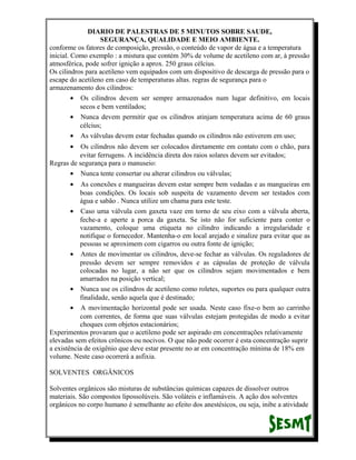 DIARIO DE PALESTRAS DE 5 MINUTOS SOBRE SAUDE,
SEGURANÇA, QUALIDADE E MEIO AMBIENTE.
conforme os fatores de composição, pressão, o conteúdo de vapor de água e a temperatura
inicial. Como exemplo : a mistura que contém 30% de volume de acetileno com ar, à pressão
atmosférica, pode sofrer ignição a aprox. 250 graus célcius.
Os cilindros para acetileno vem equipados com um dispositivo de descarga de pressão para o
escape do acetileno em caso de temperaturas altas. regras de segurança para o
armazenamento dos cilindros:
• Os cilindros devem ser sempre armazenados num lugar definitivo, em locais
secos e bem ventilados;
• Nunca devem permitir que os cilindros atinjam temperatura acima de 60 graus
célcius;
• As válvulas devem estar fechadas quando os cilindros não estiverem em uso;
•

Os cilindros não devem ser colocados diretamente em contato com o chão, para
evitar ferrugens. A incidência direta dos raios solares devem ser evitados;
Regras de segurança para o manuseio:
• Nunca tente consertar ou alterar cilindros ou válvulas;
•

As conexões e mangueiras devem estar sempre bem vedadas e as mangueiras em
boas condições. Os locais sob suspeita de vazamento devem ser testados com
água e sabão . Nunca utilize um chama para este teste.
• Caso uma válvula com gaxeta vaze em torno de seu eixo com a válvula aberta,
feche-a e aperte a porca da gaxeta. Se isto não for suficiente para conter o
vazamento, coloque uma etiqueta no cilindro indicando a irregularidade e
notifique o fornecedor. Mantenha-o em local arejado e sinalize para evitar que as
pessoas se aproximem com cigarros ou outra fonte de ignição;
• Antes de movimentar os cilindros, deve-se fechar as válvulas. Os reguladores de
pressão devem ser sempre removidos e as cápsulas de proteção de válvula
colocadas no lugar, a não ser que os cilindros sejam movimentados e bem
amarrados na posição vertical;
• Nunca use os cilindros de acetileno como roletes, suportes ou para qualquer outra
finalidade, senão aquela que é destinado;
• A movimentação horizontal pode ser usada. Neste caso fixe-o bem ao carrinho
com correntes, de forma que suas válvulas estejam protegidas de modo a evitar
choques com objetos estacionários;
Experimentos provaram que o acetileno pode ser aspirado em concentrações relativamente
elevadas sem efeitos crônicos ou nocivos. O que não pode ocorrer é esta concentração suprir
a existência de oxigênio que deve estar presente no ar em concentração mínima de 18% em
volume. Neste caso ocorrerá a asfixia.
SOLVENTES ORGÂNICOS
Solventes orgânicos são misturas de substâncias químicas capazes de dissolver outros
materiais. São compostos lipossolúveis. São voláteis e inflamáveis. A ação dos solventes
orgânicos no corpo humano é semelhante ao efeito dos anestésicos, ou seja, inibe a atividade

 