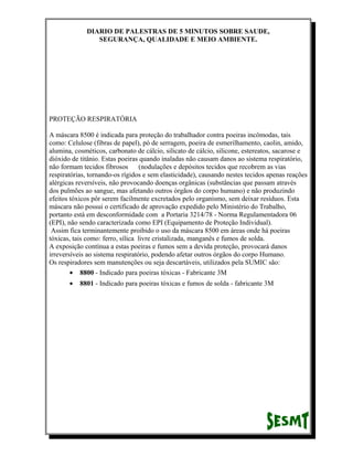 DIARIO DE PALESTRAS DE 5 MINUTOS SOBRE SAUDE,
SEGURANÇA, QUALIDADE E MEIO AMBIENTE.

PROTEÇÃO RESPIRATÓRIA
A máscara 8500 é indicada para proteção do trabalhador contra poeiras incômodas, tais
como: Celulose (fibras de papel), pó de serragem, poeira de esmerilhamento, caolin, amido,
alumina, cosméticos, carbonato de cálcio, silicato de cálcio, silicone, estereatos, sacarose e
dióxido de titânio. Estas poeiras quando inaladas não causam danos ao sistema respiratório,
não formam tecidos fibrosos
(nodulações e depósitos tecidos que recobrem as vias
respiratórias, tornando-os rígidos e sem elasticidade), causando nestes tecidos apenas reações
alérgicas reversíveis, não provocando doenças orgânicas (substâncias que passam através
dos pulmões ao sangue, mas afetando outros órgãos do corpo humano) e não produzindo
efeitos tóxicos pôr serem facilmente excretados pelo organismo, sem deixar resíduos. Esta
máscara não possui o certificado de aprovação expedido pelo Ministério do Trabalho,
portanto está em desconformidade com a Portaria 3214/78 - Norma Regulamentadora 06
(EPI), não sendo caracterizada como EPI (Equipamento de Proteção Individual).
Assim fica terminantemente proibido o uso da máscara 8500 em áreas onde há poeiras
tóxicas, tais como: ferro, sílica livre cristalizada, manganês e fumos de solda.
A exposição contínua a estas poeiras e fumos sem a devida proteção, provocará danos
irreversíveis ao sistema respiratório, podendo afetar outros órgãos do corpo Humano.
Os respiradores sem manutenções ou seja descartáveis, utilizados pela SUMIC são:
• 8800 - Indicado para poeiras tóxicas - Fabricante 3M
•

8801 - Indicado para poeiras tóxicas e fumos de solda - fabricante 3M

 