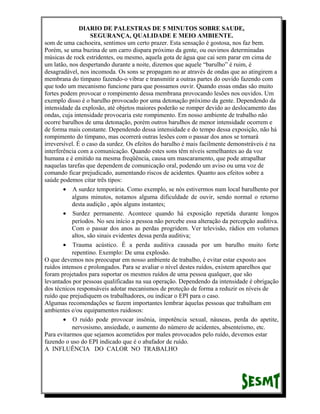 DIARIO DE PALESTRAS DE 5 MINUTOS SOBRE SAUDE,
SEGURANÇA, QUALIDADE E MEIO AMBIENTE.
som de uma cachoeira, sentimos um certo prazer. Esta sensação é gostosa, nos faz bem.
Porém, se uma buzina de um carro dispara próximo da gente, ou ouvimos determinadas
músicas de rock estridentes, ou mesmo, aquela gota de água que cai sem parar em cima de
um latão, nos despertando durante a noite, dizemos que aquele “barulho” é ruim, é
desagradável, nos incomoda. Os sons se propagam no ar através de ondas que ao atingirem a
membrana do tímpano fazendo-o vibrar e transmitir a outras partes do ouvido fazendo com
que todo um mecanismo funcione para que possamos ouvir. Quando essas ondas são muito
fortes podem provocar o rompimento dessa membrana provocando lesões nos ouvidos. Um
exemplo disso é o barulho provocado por uma detonação próximo da gente. Dependendo da
intensidade da explosão, até objetos maiores poderão se romper devido ao deslocamento das
ondas, cuja intensidade provocaria este rompimento. Em nosso ambiente de trabalho não
ocorre barulhos de uma detonação, porém outros barulhos de menor intensidade ocorrem e
de forma mais constante. Dependendo dessa intensidade e do tempo dessa exposição, não há
rompimento do tímpano, mas ocorrerá outras lesões com o passar dos anos se tornará
irreversível. É o caso da surdez. Os efeitos do barulho é mais facilmente demonstráveis é na
interferência com a comunicação. Quando estes sons têm níveis semelhantes ao da voz
humana e é emitido na mesma freqüência, causa um mascaramento, que pode atrapalhar
naquelas tarefas que dependem de comunicação oral, podendo um aviso ou uma voz de
comando ficar prejudicado, aumentando riscos de acidentes. Quanto aos efeitos sobre a
saúde podemos citar três tipos:
• A surdez temporária. Como exemplo, se nós estivermos num local barulhento por
alguns minutos, notamos alguma dificuldade de ouvir, sendo normal o retorno
desta audição , após alguns instantes;
• Surdez permanente. Acontece quando há exposição repetida durante longos
períodos. No seu início a pessoa não percebe essa alteração da percepção auditiva.
Com o passar dos anos as perdas progridem. Ver televisão, rádios em volumes
altos, são sinais evidentes dessa perda auditiva;
• Trauma acústico. É a perda auditiva causada por um barulho muito forte
repentino. Exemplo: De uma explosão.
O que devemos nos preocupar em nosso ambiente de trabalho, é evitar estar exposto aos
ruídos intensos e prolongados. Para se avaliar o nível destes ruídos, existem aparelhos que
foram projetados para suportar os mesmos ruídos de uma pessoa qualquer, que são
levantados por pessoas qualificadas na sua operação. Dependendo da intensidade é obrigação
dos técnicos responsáveis adotar mecanismos de proteção de forma a reduzir os níveis de
ruído que prejudiquem os trabalhadores, ou indicar o EPI para o caso.
Algumas recomendações se fazem importantes lembrar àquelas pessoas que trabalham em
ambientes e/ou equipamentos ruidosos:
• O ruído pode provocar insônia, impotência sexual, náuseas, perda do apetite,
nervosismo, ansiedade, o aumento do número de acidentes, absenteísmo, etc.
Para evitarmos que sejamos acometidos por males provocados pelo ruído, devemos estar
fazendo o uso do EPI indicado que é o abafador de ruído.
A INFLUÊNCIA DO CALOR NO TRABALHO

 
