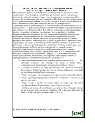 DIARIO DE PALESTRAS DE 5 MINUTOS SOBRE SAUDE,
SEGURANÇA, QUALIDADE E MEIO AMBIENTE.
O calor excessivo pode ser considerado como um inimigo no nosso trabalho. Ele influi
diretamente no nosso desempenho, fazendo com que o cansaço apareça precocemente,
deixando-nos muito das vezes até irritados. Nosso organismo tem mecanismos de defesa
contra o calor que são mecanismos termorreguladores. Eles fazem com que a pessoa comece
a suar. A pele mantendo-se molhada pelo suor faz com que as pessoas sintam a sensação de
frescor. O ambiente térmico pode ser descrito por meio de quatro parâmetros:
Temperatura, umidade, movimentação do ar e o calor radiante, podendo ser natural (sol) ou
artificial (forno). As medições destes fatores ambientais servem para avaliar se um indivíduo
está próximo ou não de sua capacidade de resistência. Estas avaliações são realizadas pelos
técnicos e o resultado é comparado com dados previstos na legislação. A condição
homeotérmica (mesma temperatura) do corpo humano possibilita através de mecanismos
fisiológicos a manutenção da temperatura interna ideal mesmo diante de agressões
ambientais que variam de 50 graus negativos a 100 graus célcius quando devidamente
protegidos. Sem proteção essa variação é de 10 graus a 60 graus célcius. A principal forma
de proteção ao calor, como já dito é através do suor. Outro mecanismo é a evaporação do
próprio suor , pelas vias respiratórias e pelas vias urinárias. Portanto a perda de água e sais
minerais é intensa em ambientes quentes, sendo necessário à reposição sempre. O
desequilíbrio crônico entre as perdas e a reposição ocasiona os seguintes sintomas:
desidratação, cãibras, fadiga prematura, esgotamento, lesões da pele, baixa produtividade,
intermação (temperatura do corpo superior a 40 graus C.). A maneira mais eficaz na
minimização dos efeitos do calor sobre nosso organismo é adotar alguns cuidados na
exposição contínua, devendo observar as seguintes recomendações:
• Após algum tempo de trabalho em ambientes com incidência solar ou
em
ambientes confinados sem ventilação em épocas de muito calor,
procurar descansar alguns minutos em locais mais ventilados e frescos.
• Evite bebidas alcóolicas nas noites que antecedem uma jornada de trabalho em
locais quentes. O álcool ingerido faz com que aumente ainda mais a necessidade
de ingestão de água já deficiente nestes casos.
• Procure beber água o suficiente apenas para suprir suas necessidades fisiológicas.
•

Procure ingerir alguma pitadas de sal de cozinha, contudo sem excesso, pois o sal
provoca mais sede.
• Procure ir para o trabalho com roupas limpas. As roupas sujas são menos
ventiladas em função do suor, sujeira e outros produtos presentes.
• Não fique sem camisa sob um sol intenso. As radiações ultravioletas provenientes
do sol provocam lesões na pele no período de 9:00 hs da manhã às 16:00hs da
tarde, podendo estas lesões provocarem câncer de pele.

REAÇÕES EMOCIONAL NO ACIDENTE DO TRABALHO

 