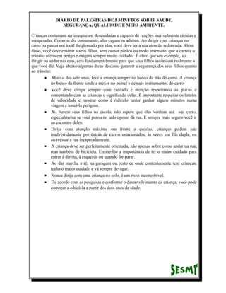 DIARIO DE PALESTRAS DE 5 MINUTOS SOBRE SAUDE,
SEGURANÇA, QUALIDADE E MEIO AMBIENTE.
Crianças costumam ser irrequietas, descuidadas e capazes de reações incrivelmente rápidas e
inesperadas. Como se diz comumente, elas cegam os adultos. Ao dirigir com crianças no
carro ou passar em local freqüentado por elas, você deve ter a sua atenção redobrada. Além
disso, você deve ensinar a seus filhos, sem causar pânico ou medo insensato, que o carro e o
trânsito oferecem perigo e exigem sempre muito cuidado. É claro que seu exemplo, ao
dirigir ou andar nas ruas, será fundamentalmente para que seus filhos assimilem realmente o
que você diz. Veja abaixo algumas dicas de como garantir a segurança dos seus filhos quanto
ao trânsito:
• Abaixo dos sete anos, leve a criança sempre no banco de trás do carro. A criança
no banco da frente tende a mexer no painel e demais instrumentos do carro.
• Você deve dirigir sempre com cuidado e atenção respeitando as placas e
comentando com as crianças o significado delas. É importante respeitar os limites
de velocidade e mostrar como é ridículo tentar ganhar alguns minutos numa
viagem e torná-la perigosa.
• Ao buscar seus filhos na escola, não espere que eles venham até seu carro,
especialmente se você parou no lado oposto da rua. É sempre mais seguro você ir
ao encontro deles.
• Dirija com atenção máxima em frente a escolas, crianças podem sair
inadvertidamente por detrás de carros estacionados, às vezes em fila dupla, ou
atravessar a rua inesperadamente.
• A criança deve ser perfeitamente orientada, não apenas sobre como andar na rua,
mas também de bicicleta. Ensine-lhe a importância de ter o maior cuidado para
entrar à direita, à esquerda ou quando for parar.
• Ao dar marcha a ré, na garagem ou perto de onde contentemente tem crianças,
tenha o maior cuidado e vá sempre devagar.
• Nunca dirija com uma criança no colo, é um risco inconcebível.
•

De acordo com as pesquisas e conforme o desenvolvimento da criança, você pode
começar a educá-la a partir dos dois anos de idade.

 