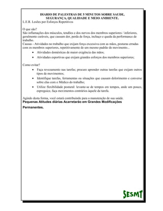 DIARIO DE PALESTRAS DE 5 MINUTOS SOBRE SAUDE,
SEGURANÇA, QUALIDADE E MEIO AMBIENTE.
L.E.R. Lesões por Esforços Repetitivos
O que são?
São inflamações dos músculos, tendões e dos nervos dos membros superiores / inferiores,
geralmente curáveis, que causam dor, perda de força, inchaço e queda da performance de
trabalho.
Causas - Atividades no trabalho que exijam força excessiva com as mãos, posturas erradas
com os membros superiores, repetitivamente de um mesmo padrão de movimento...
• Atividades domésticas de maior exigência das mãos;
•

Atividades esportivas que exijam grandes esforços dos membros superiores;

Como evitar?
• Faça revezamento nas tarefas; procure aprender outras tarefas que exijam outros
tipos de movimentos;
• Identifique tarefas, ferramentas ou situações que causam dolorimento e converse
sobre elas com o Médico do trabalho;
• Utilize flexibilidade postural: levante-se de tempos em tempos, ande um pouco,
espreguice, faça movimentos contrários àquele da tarefa.
Agindo desta forma, você estará contribuindo para a manutenção de sua saúde.
Pequenas Atitudes diárias Acarretarão em Grandes Modificações
Permanentes.

 