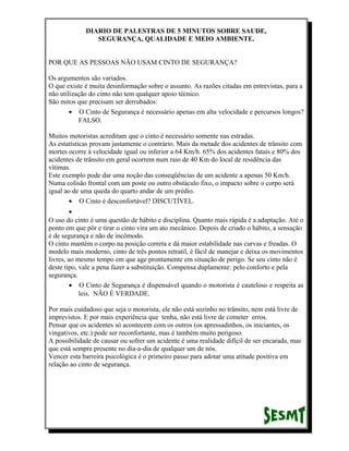 DIARIO DE PALESTRAS DE 5 MINUTOS SOBRE SAUDE,
SEGURANÇA, QUALIDADE E MEIO AMBIENTE.
POR QUE AS PESSOAS NÃO USAM CINTO DE SEGURANÇA?
Os argumentos são variados.
O que existe é muita desinformação sobre o assunto. As razões citadas em entrevistas, para a
não utilização do cinto não tem qualquer apoio técnico.
São mitos que precisam ser derrubados:
• O Cinto de Segurança é necessário apenas em alta velocidade e percursos longos?
FALSO.
Muitos motoristas acreditam que o cinto é necessário somente nas estradas.
As estatísticas provam justamente o contrário. Mais da metade dos acidentes de trânsito com
mortes ocorre à velocidade igual ou inferior a 64 Km/h. 65% dos acidentes fatais e 80% dos
acidentes de trânsito em geral ocorrem num raio de 40 Km do local de residência das
vítimas.
Este exemplo pode dar uma noção das conseqüências de um acidente a apenas 50 Km/h.
Numa colisão frontal com um poste ou outro obstáculo fixo, o impacto sobre o corpo será
igual ao de uma queda do quarto andar de um prédio.
• O Cinto é desconfortável? DISCUTÍVEL.
•
O uso do cinto é uma questão de hábito e disciplina. Quanto mais rápida é a adaptação. Até o
ponto em que pôr e tirar o cinto vira um ato mecânico. Depois de criado o hábito, a sensação
é de segurança e não de incômodo.
O cinto mantém o corpo na posição correta e dá maior estabilidade nas curvas e freadas. O
modelo mais moderno, cinto de três pontos retratil, é fácil de manejar e deixa os movimentos
livres, ao mesmo tempo em que age prontamente em situação de perigo. Se seu cinto não é
deste tipo, vale a pena fazer a substituição. Compensa duplamente: pelo conforto e pela
segurança.
• O Cinto de Segurança é dispensável quando o motorista é cauteloso e respeita as
leis. NÃO É VERDADE.
Por mais cuidadoso que seja o motorista, ele não está sozinho no trânsito, nem está livre de
imprevistos. E por mais experiência que tenha, não está livre de cometer erros.
Pensar que os acidentes só acontecem com os outros (os apressadinhos, os iniciantes, os
vingativos, etc.) pode ser reconfortante, mas é também muito perigoso.
A possibilidade de causar ou sofrer um acidente é uma realidade difícil de ser encarada, mas
que está sempre presente no dia-a-dia de qualquer um de nós.
Vencer esta barreira psicológica é o primeiro passo para adotar uma atitude positiva em
relação ao cinto de segurança.

 