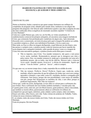 DIARIO DE PALESTRAS DE 5 MINUTOS SOBRE SAUDE,
SEGURANÇA, QUALIDADE E MEIO AMBIENTE.

CRISTO MUTILADO
Dentre as histórias, lendas e narrativas que quase sempre ilustramos nos milhares de
compêndios de pregação cristã, editados pelo mundo afora, nenhuma se nos afigura tão
pungente (tão pungente e tão farta de sadio simbolismo) quanto a que abre as páginas de uma
das mais conhecidas obras evangélicas do renomado sacerdote espanhol “A história do
Cristo Mutilado”.
Conta-nos o padre Ramon que, certa vez, em Sevilha, ao visitar casualmente. O
estabelecimento comercial de próspero antiquário, ali encontrou uma imagem mutilada de
Cristo, que certamente fora profanada pelo vandalismo de algum ateu. Após demorada
discussão com o comerciante, em torno do preço pelo qual a imagem lhe poderia ser cedida,
o sacerdote comprou-a, afinal, com indisfarçável hesitação, e levou-a para casa.
Mais tarde, ao fixar os olhos na imagem desfigurada, a qual faltavam um dos braços, uma
das pernas e o próprio rosto, o piedoso jesuíta, roído de remorsos por haver mantido tão
acesa disputa com o antiquário remitente, sobre questão de preço, como se a imagem de
Cristo fora uma mercadoria qualquer, o piedoso jesuíta assim falou para si mesmo:
• Não te importes, meu Cristo. Vou mandar restaurar-te. não quero e nem posso
ver-te, assim, mutilado. Restaurando-te, pensarei que te desagravo por mim e
pelos outros. Sim, vou mandar restaurar-te, ainda que o restaurador me exija mil e
quinhentas pesetas. não as tenho, mas hei-de obtê-las. Mereces tudo e custa-me
ver-te assim. Amanhã mesmo, levar-te-ei `a oficina do restaurador. Aquele que
está na ``Casa do Artista``, junto ao ``Jueves``, onde te comprei.
Eis que uma voz, ao mesmo tempo doce e irada, respondeu-lhe na solidão da noite:
• Não me restaure. Proíbo-te. Ouves? Proíbo-te. Espero que, vendo-me, assim,
mutilado, afinal te apercebas de que há milhares de irmãos que convivem contigo,
ignorados e distantes, e que estão, como EU, mutilados, doentes e esmagados pelo
sofrimento. Sem braços, porque não tem possibilidade e nem meios de trabalho;
sem pés, porque lhes bloquearam os caminhos da vida; e sem olhos, porque os
perderam tragicamente. Não! Não me restaures!
Talvez que, vendo-me assim, desfigurado, os teus olhos se volvam para o sofrimento dos
teus Irmãos. Para o sofrimento dos teus Irmãos também mutilados e vencidos pela vida.
E quanta gente existe, entre nós, por este Brasil imenso, gente poderosa, ufana e descuidada,
que também se mostra alheia, pasmosamente alheia ao sofrimento de milhares de
compatrícios que pervagam, anônimos, pelas cidades e pelos campos, mãos sem dedos,
braços sem mãos, olhos foscos, sem vida. Todos vítimas de acidentes do Trabalho. Todos,
vítimas de nossa criminosa indiferença.
E, no entanto, todos são nossos irmãos em Cristo, Todos são nossos irmãos em Cristo
Mutilado.
Fonte de pesquisa: Revista Proteção

 