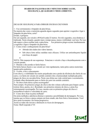 DIARIO DE PALESTRAS DE 5 MINUTOS SOBRE SAUDE,
SEGURANÇA, QUALIDADE E MEIO AMBIENTE.

DICAS DE SEGURANÇA PARA DIRIGIR EM DIAS CHUVOSOS
1 - Use corretamente o limpador de pára-brisas.
Na maioria das vezes o motorista aguarda alguns segundos para apertar o esguicho e ligar o
limpador de pára-brisa, certo?
Errado, é perigoso.
Em um segundo, um veículo a 80 Km/h anda 22 metros. Em três segundos, essa distância é
triplicada. Nesta situação, quando mais o tempo passa, menos visibilidade você tem. Por isso
não espere a chuva molhar todo o pára-brisa. Aos primeiros pingos acione imediatamente
o esguicho e ligue o limpador de pára-brisa.
2 - Como evitar o embaçamento do pára-brisa?
• Abrindo dois dedos dos vidros laterais.
•

Sob chuva forte utilize medidas mais eficazes. Utilize um antiembaçante líquido
com lenço de papel.

•
NOTA: Não esqueça de sua segurança. Estacione o veículo e faça o desembaçamento com o
veículo parado.
3 - Durante o dia acenda os faróis baixos.
Os faróis baixos fazem o seu veículo ser visto rapidamente, tanto pelos outros motoristas
quanto pelos pedestres.
4 - À noite, evite o ofuscamento:
Com chuva, a visibilidade fica muito prejudicada com a perda da eficiência dos faróis de seu
carro, e os faróis do veículo em sentido contrário têm a luminosidade multiplicada pelos
pingos de chuva no seu pára-brisa. Neste caso dirija sua visão central para o acostamento,
evitando olhar diretamente para os faróis do carro em sentido contrário.
5 - Só chuva forte deixa a pista escorregadia?
Nem sempre. Os primeiros pingos de chuva não têm volume suficiente para limpar a pista
(retirar óleos, poeira, etc.). Resultado: nos primeiros minutos de chuva, a pista fica
extremamente escorregadia. Por isso, mesmo com os primeiros pingos de chuva é
aconselhável reduzir a velocidade do carro.
6 - Como devo frear na pista molhada?
Em pista molhada a aderência diminui e aumenta a possibilidade de derrapagem. Por isso,
mesmo que os freios e pneus estejam em bom estado, não freie forte e bruscamente. Você
deve pisar levemente e de forma progressiva.
Assim as rodas não travam e diminuem os riscos de derrapagem.
Fonte: Shell responde nº 01

 