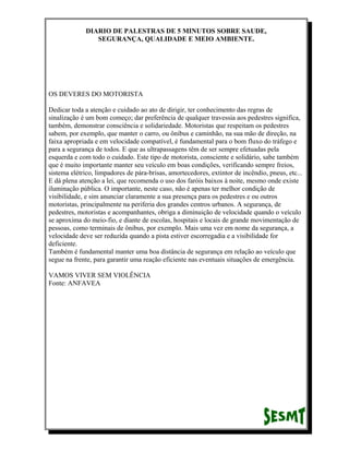 DIARIO DE PALESTRAS DE 5 MINUTOS SOBRE SAUDE,
SEGURANÇA, QUALIDADE E MEIO AMBIENTE.

OS DEVERES DO MOTORISTA
Dedicar toda a atenção e cuidado ao ato de dirigir, ter conhecimento das regras de
sinalização é um bom começo; dar preferência de qualquer travessia aos pedestres significa,
também, demonstrar consciência e solidariedade. Motoristas que respeitam os pedestres
sabem, por exemplo, que manter o carro, ou ônibus e caminhão, na sua mão de direção, na
faixa apropriada e em velocidade compatível, é fundamental para o bom fluxo do tráfego e
para a segurança de todos. E que as ultrapassagens têm de ser sempre efetuadas pela
esquerda e com todo o cuidado. Este tipo de motorista, consciente e solidário, sabe também
que é muito importante manter seu veículo em boas condições, verificando sempre freios,
sistema elétrico, limpadores de pára-brisas, amortecedores, extintor de incêndio, pneus, etc...
E dá plena atenção a lei, que recomenda o uso dos faróis baixos à noite, mesmo onde existe
iluminação pública. O importante, neste caso, não é apenas ter melhor condição de
visibilidade, e sim anunciar claramente a sua presença para os pedestres e ou outros
motoristas, principalmente na periferia dos grandes centros urbanos. A segurança, de
pedestres, motoristas e acompanhantes, obriga a diminuição de velocidade quando o veículo
se aproxima do meio-fio, e diante de escolas, hospitais e locais de grande movimentação de
pessoas, como terminais de ônibus, por exemplo. Mais uma vez em nome da segurança, a
velocidade deve ser reduzida quando a pista estiver escorregadia e a visibilidade for
deficiente.
Também é fundamental manter uma boa distância de segurança em relação ao veículo que
segue na frente, para garantir uma reação eficiente nas eventuais situações de emergência.
VAMOS VIVER SEM VIOLÊNCIA
Fonte: ANFAVEA

 
