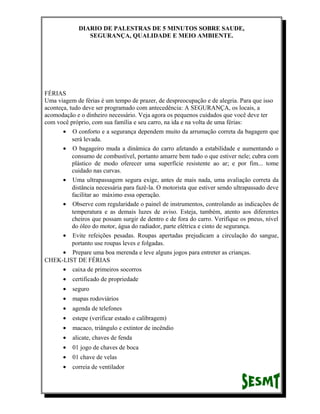 DIARIO DE PALESTRAS DE 5 MINUTOS SOBRE SAUDE,
SEGURANÇA, QUALIDADE E MEIO AMBIENTE.

FÉRIAS
Uma viagem de férias é um tempo de prazer, de despreocupação e de alegria. Para que isso
aconteça, tudo deve ser programado com antecedência: A SEGURANÇA, os locais, a
acomodação e o dinheiro necessário. Veja agora os pequenos cuidados que você deve ter
com você próprio, com sua família e seu carro, na ida e na volta de uma férias:
• O conforto e a segurança dependem muito da arrumação correta da bagagem que
será levada.
• O bagageiro muda a dinâmica do carro afetando a estabilidade e aumentando o
consumo de combustível, portanto amarre bem tudo o que estiver nele; cubra com
plástico de modo oferecer uma superfície resistente ao ar; e por fim... tome
cuidado nas curvas.
• Uma ultrapassagem segura exige, antes de mais nada, uma avaliação correta da
distância necessária para fazê-la. O motorista que estiver sendo ultrapassado deve
facilitar ao máximo essa operação.
• Observe com regularidade o painel de instrumentos, controlando as indicações de
temperatura e as demais luzes de aviso. Esteja, também, atento aos diferentes
cheiros que possam surgir de dentro e de fora do carro. Verifique os pneus, nível
do óleo do motor, água do radiador, parte elétrica e cinto de segurança.
• Evite refeições pesadas. Roupas apertadas prejudicam a circulação do sangue,
portanto use roupas leves e folgadas.
• Prepare uma boa merenda e leve alguns jogos para entreter as crianças.
CHEK-LIST DE FÉRIAS
• caixa de primeiros socorros
•

certificado de propriedade

•

seguro

•

mapas rodoviários

•

agenda de telefones

•

estepe (verificar estado e calibragem)

•

macaco, triângulo e extintor de incêndio

•

alicate, chaves de fenda

•

01 jogo de chaves de boca

•

01 chave de velas

•

correia de ventilador

 