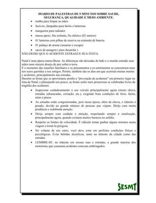 •

DIARIO DE PALESTRAS DE 5 MINUTOS SOBRE SAUDE,
SEGURANÇA, QUALIDADE E MEIO AMBIENTE.
toalha para limpar as mãos

•

fusíveis, lâmpadas para faróis e lanternas

•

mangueira para radiador

•

massa epoxi, fita isolante, fio elétrico (02 metros)

•

01 lanterna com pilhas de reserva ou extensão de bateria

•

01 pedaço de arame (amarrar o escape)

• sacos de aniagem ( para desatolar )
NÃO DEIXE QUE O ACIDENTE ESTRAGUE SUA FESTA.
Natal é uma época maravilhosa. As diferenças são deixadas de lado e o mundo estende suas
mãos num sincero desejo de paz sobre a terra.
É o momento das reuniões familiares e os pensamentos e os sentimentos se concentram mais
nos seres queridos e nos amigos. Porém, também são os dias em que ocorrem muitas mortes
e acidentes, principalmente nas estradas.
Durante as festas que se aproximam, ponha a "prevenção de acidentes" em primeiro lugar na
lista de Natal, e planejando um pouco, as festas serão mais prazerosas se celebradas livres da
tragédia dos acidentes.
• Inspecione cuidadosamente o seu veículo principalmente agora (muita chuva,
estradas esburacadas, cerração, etc.), exigindo boas condições de freio, faróis,
setas e pneus.
• As estradas estão congestionadas, pois nessa época, além da chuva, o trânsito é
pesado, devido ao grande número de pessoas que viajam. Dirija com muita
prudência e redobrada atenção.
• Dirija sempre com cuidado e atenção, respeitando sempre a sinalização,
principalmente agora, quando existem muitos buracos no asfalto.
• Respeite os limites de velocidade. É ridículo tentar ganhar alguns minutos numa
viagem e torná-la perigosa.
• No volante de seu carro, você deve estar em perfeitas condições físicas e
psicológicas. Evite bebidas alcoólicas, tanto no trânsito da cidade como das
estradas.
• LEMBRE-SE: no trânsito em nossas ruas e estradas, a grande maioria dos
motoristas que causaram acidentes estavam embriagados.

 