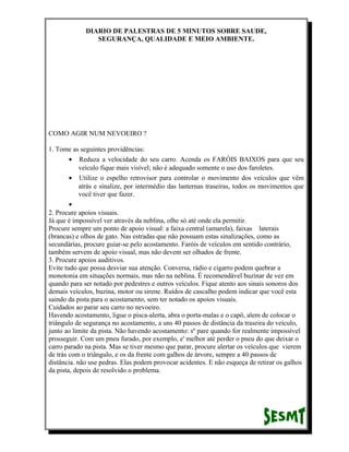 DIARIO DE PALESTRAS DE 5 MINUTOS SOBRE SAUDE,
SEGURANÇA, QUALIDADE E MEIO AMBIENTE.

COMO AGIR NUM NEVOEIRO ?
1. Tome as seguintes providências:
• Reduza a velocidade do seu carro. Acenda os FARÓIS BAIXOS para que seu
veículo fique mais visível; não é adequado somente o uso dos faroletes.
• Utilize o espelho retrovisor para controlar o movimento dos veículos que vêm
atrás e sinalize, por intermédio das lanternas traseiras, todos os movimentos que
você tiver que fazer.
•
2. Procure apoios visuais.
Já que é impossível ver através da neblina, olhe só até onde ela permitir.
Procure sempre um ponto de apoio visual: a faixa central (amarela), faixas laterais
(brancas) e olhos de gato. Nas estradas que não possuam estas sinalizações, como as
secundárias, procure guiar-se pelo acostamento. Faróis de veículos em sentido contrário,
também servem de apoio visual, mas não devem ser olhados de frente.
3. Procure apoios auditivos.
Evite tudo que possa desviar sua atenção. Conversa, rádio e cigarro podem quebrar a
monotonia em situações normais, mas não na neblina. É recomendável buzinar de vez em
quando para ser notado por pedestres e outros veículos. Fique atento aos sinais sonoros dos
demais veículos, buzina, motor ou sirene. Ruídos de cascalho podem indicar que você esta
saindo da pista para o acostamento, sem ter notado os apoios visuais.
Cuidados ao parar seu carro no nevoeiro.
Havendo acostamento, ligue o pisca-alerta, abra o porta-malas e o capô, alem de colocar o
triângulo de segurança no acostamento, a uns 40 passos de distância da traseira do veículo,
junto ao limite da pista. Não havendo acostamento: sº pare quando for realmente impossível
prosseguir. Com um pneu furado, por exemplo, e' melhor até perder o pneu do que deixar o
carro parado na pista. Mas se tiver mesmo que parar, procure alertar os veículos que vierem
de trás com o triângulo, e os da frente com galhos de árvore, sempre a 40 passos de
distância. não use pedras. Elas podem provocar acidentes. E não esqueça de retirar os galhos
da pista, depois de resolvido o problema.

 
