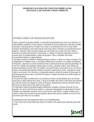 DIARIO DE PALESTRAS DE 5 MINUTOS SOBRE SAUDE,
SEGURANÇA, QUALIDADE E MEIO AMBIENTE.

MANEIRA CORRETA DE TRABALHAR SENTADO
O peso corporal na posição sentada é sustentado principalmente por dois ossos da bacia: as
tuberosidades isquiáticas. Estas acham-se separadas do assento apenas por uma fina camada
muscular e uma pele grossa. Comprovou-se que os estofamentos devem se situar numa
situação intermediária, nem muito macios nem muito duros. Portanto um estofamento pouco
espesso, colocado sobre uma base rígida, que não afunde com o peso do corpo, ajuda a
distribuir a pressão diminuindo o desconforto e a fadiga. O material usado para revestir o
assento deve ser antiderrapante e capaz de dissipar o calor e umidade, não sendo
recomendável plástico e impermeáveis.
A posição correta no trabalho é fundamental para evitar-se as dores na coluna e cansaço. Em
comparação ao trabalho em pé, a atividade sentada alivia as pernas e os órgãos circulatórios.
Entretanto, a pressão nas costas aumenta devido ao deslocamento do centro de gravidade. Se
você fica sentado sem qualquer suporte para as costas, a pressão sobre a parte inferior da
coluna aumentará cerca de 50% em relação a exercida durante sua postura em pé. Da mesma
forma, uma posição de trabalho sentada, com pouco suporte para os pés, aumentará a carga
sobre a suas costas. Em vista disso, é importante ajustar a altura do assento de forma que os
pés possam descansar sobre a superfície de apoio e o ângulo de flexão dos joelhos fique em
torno de 90 graus.
O encosto da cadeira também deve ser ajustado em altura e profundidade, pois ele fornece
apoio para a parte inferior das costas. A mesa de trabalho deve ficar a uma altura que permita
ao cotovelo manter um ângulo ao redor de 90 graus. Quando não é possível ajustar a altura
da mesa, um apoio para os pés pode ser necessário.
É importante mudar de posição quando trabalhamos sentados e ficamos de pé de vez em
quando. Às vezes é útil aliviar os ombros e o pescoço empregando um apoio para os braços.
Sentado, ora mantenha a posição ereta, ora recoste-as, mas observe o apoio lombar na sua
cadeira, é bom nos levantar-mos para apanhar algum objeto para o trabalho ao invés de nos
torcermos para fazer isso na cadeira.
NO PROJETO DE UM ASSENTO DEVE SE CONSIDERAR:
1- Não existe um assento ideal para todas as ocasiões, mas aquele mais adequado para cada
tarefa.

 