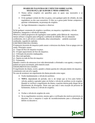 DIARIO DE PALESTRAS DE 5 MINUTOS SOBRE SAUDE,
SEGURANÇA, QUALIDADE E MEIO AMBIENTE.
• Nunca utilize oxigênio em aparelhos para os quais seja necessário o ar
comprimido;
• Evite qualquer contato de óleo ou graxa, com qualquer parte do cilindro, da rede,
reguladores ou dos seus acessórios. O óleo ou a graxa pode formar compostos e
queimar violentamente, na presença do oxigênio.
• Ao ligar diretamente o maçarico e observar:
•
Se há qualquer vazamento de oxigênio e acetileno, no maçarico, reguladores, válvula
hidráulica, mangueira e válvula de retenção;
Observar a tabela progressiva de regulagens como padrão, pelas fábricas de maçaricos;
Jamais utilizar o oxigênio para refrigerar o ambiente de trabalho. Pôr ser altamente
comburente, isto é, pôr ativar a combustão, altas concentrações poderão ocasionar
combustão, seguida de explosão.
O RETROCESSO DA CHAMA:
O manuseio incorreto do maçarico pode causar o retrocesso da chama. Esta se apaga com um
estalo. Principais causas:
a) - Toque do bico do maçarico na peça;
b) - O super aquecimento do bico do maçarico;
c) - Utilização de pressões inadequadas;
d) - Bico mal apertado;
e) - Sujeira na sede do bico do maçarico
f) - Vazamento;
Quando o motivo do retrocesso tiver sido determinado e eliminado o seu agente, o maçarico
poderá ser aceso novamente, pela maneira usual.
ENGOLIMENTO DA CHAMA:
O engolimento da chama, ocorre, quando a chama queima de volta para dentro do maçarico,
comumente com um silvo agudo.
No caso de acontecer um engolimento da chama proceda como segue:
• Feche imediatamente a válvula do acetileno;
•

NOTA: dependendo do período, isto é, do tempo que se leva para fechar a
válvula, poderá o operador optar em fechar a válvula do acetileno ou do oxigênio.
Quando se verificar o engolimento da chama, a queima interna pode chegar até ao
derretimento do divergente. Neste caso que uma é uma exceção do processo de
fechamento, fecha-se à válvula do oxigênio;

•
•

Fechar a válvula de oxigênio de corte;

•

Se os engolimentos ocorrem, mesmo após a verificação dos motivos prováveis, já
descritos, leve o maçarico à seção de recondicionamento para a eliminação do
defeito ou descarte-o.

 