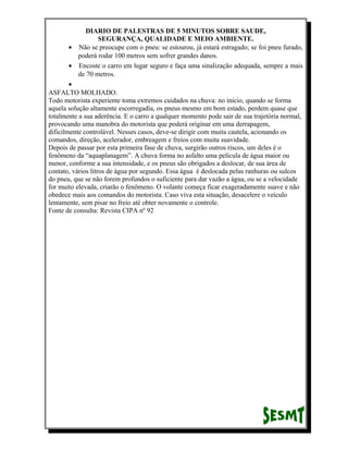 DIARIO DE PALESTRAS DE 5 MINUTOS SOBRE SAUDE,
SEGURANÇA, QUALIDADE E MEIO AMBIENTE.
• Não se preocupe com o pneu: se estourou, já estará estragado; se foi pneu furado,
poderá rodar 100 metros sem sofrer grandes danos.
• Encoste o carro em lugar seguro e faça uma sinalização adequada, sempre a mais
de 70 metros.
•
ASFALTO MOLHADO.
Todo motorista experiente toma extremos cuidados na chuva: no início, quando se forma
aquela solução altamente escorregadia, os pneus mesmo em bom estado, perdem quase que
totalmente a sua aderência. E o carro a qualquer momento pode sair de sua trajetória normal,
provocando uma manobra do motorista que poderá originar em uma derrapagem,
dificilmente controlável. Nesses casos, deve-se dirigir com muita cautela, acionando os
comandos, direção, acelerador, embreagem e freios com muita suavidade.
Depois de passar por esta primeira fase de chuva, surgirão outros riscos, um deles é o
fenômeno da “aquaplanagem”. A chuva forma no asfalto uma película de água maior ou
menor, conforme a sua intensidade, e os pneus são obrigados a deslocar, de sua área de
contato, vários litros de água por segundo. Essa água é deslocada pelas ranhuras ou sulcos
do pneu, que se não forem profundos o suficiente para dar vazão a água, ou se a velocidade
for muito elevada, criarão o fenômeno. O volante começa ficar exageradamente suave e não
obedece mais aos comandos do motorista. Caso viva esta situação, desacelere o veículo
lentamente, sem pisar no freio até obter novamente o controle.
Fonte de consulta: Revista CIPA nº 92

 