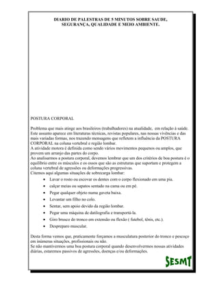 DIARIO DE PALESTRAS DE 5 MINUTOS SOBRE SAUDE,
SEGURANÇA, QUALIDADE E MEIO AMBIENTE.

POSTURA CORPORAL
Problema que mais atinge aos brasileiros (trabalhadores) na atualidade, em relação à saúde.
Este assunto aparece em literaturas técnicas, revistas populares, nas nossas vivências e das
mais variadas formas, nos trazendo mensagens que refletem a influência da POSTURA
CORPORAL na coluna vertebral e região lombar.
A atividade motora é definida como sendo vários movimentos pequenos ou amplos, que
provem um arranjo das partes do corpo.
Ao analisarmos a postura corporal, devemos lembrar que um dos critérios de boa postura é o
equilíbrio entre os músculos e os ossos que são as estruturas que suportam e protegem a
coluna vertebral de agressões ou deformações progressivas.
Citemos aqui algumas situações de sobrecarga lombar:
• Lavar o rosto ou escovar os dentes com o corpo flexionado em uma pia.
•

calçar meias ou sapatos sentado na cama ou em pé.

•

Pegar qualquer objeto numa gaveta baixa.

•

Levantar um filho no colo.

•

Sentar, sem apoio devido da região lombar.

•

Pegar uma máquina de datilografia e transportá-la.

•

Giro brusco do tronco em extensão ou flexão ( futebol, tênis, etc.).

•

Despreparo muscular.

Desta forma vemos que, praticamente forçamos a musculatura posterior do tronco e pescoço
em inúmeras situações, profissionais ou não.
Se não mantivermos uma boa postura corporal quando desenvolvermos nossas atividades
diárias, estaremos passivos de agressões, doenças e/ou deformações.

 