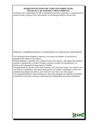 DIARIO DE PALESTRAS DE 5 MINUTOS SOBRE SAUDE,
SEGURANÇA, QUALIDADE E MEIO AMBIENTE.
Contamos com a colaboração de todos, analisando as posições assumidas. E quando possível
desenvolvendo o preparo físico para suportar as sobrecargas lombares do dia-a-dia.

POSTURA COMPORTAMENTAL FATOR BÁSICO NA SEGURANÇA INDUSTRIAL
Um Funcionário bem adaptado à empresa, no seu posto de trabalho, se convencerá e
participará dos objetivos da empresa.
Estando adaptado e satisfeito com o ambiente interno da empresa, participará das tradições,
costumes, regulamentos e normas. Portanto, será mais receptivo ao atendimento e às
diretrizes dos programas de Segurança do Trabalho.
Conseqüentemente, devido a uma melhor postura, este estará mais seguro, em relação a sua
convivência no ambiente e terá uma postura positiva em relação a segurança e assim, terá
condições psicológicas favoráveis, para valorizar a sua vida e a de seus colegas.
É de responsabilidade de todos para haja um clima mais adequado no ambiente de trabalho,
contribuindo assim para a postura comportamental, independente da posição hierárquica.

 