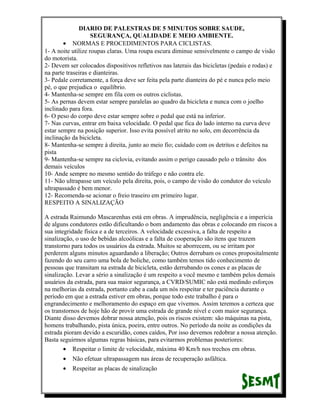 DIARIO DE PALESTRAS DE 5 MINUTOS SOBRE SAUDE,
SEGURANÇA, QUALIDADE E MEIO AMBIENTE.
• NORMAS E PROCEDIMENTOS PARA CICLISTAS.
1- A noite utilize roupas claras. Uma roupa escura diminue sensivelmente o campo de visão
do motorista.
2- Devem ser colocados dispositivos refletivos nas laterais das bicicletas (pedais e rodas) e
na parte traseiras e dianteiras.
3- Pedale corretamente, a força deve ser feita pela parte dianteira do pé e nunca pelo meio
pé, o que prejudica o equilíbrio.
4- Mantenha-se sempre em fila com os outros ciclistas.
5- As pernas devem estar sempre paralelas ao quadro da bicicleta e nunca com o joelho
inclinado para fora.
6- O peso do corpo deve estar sempre sobre o pedal que está na inferior.
7- Nas curvas, entrar em baixa velocidade. O pedal que fica do lado interno na curva deve
estar sempre na posição superior. Isso evita possível atrito no solo, em decorrência da
inclinação da bicicleta.
8- Mantenha-se sempre à direita, junto ao meio fio; cuidado com os detritos e defeitos na
pista
9- Mantenha-se sempre na ciclovia, evitando assim o perigo causado pelo o trânsito dos
demais veículos
10- Ande sempre no mesmo sentido do tráfego e não contra ele.
11- Não ultrapasse um veículo pela direita, pois, o campo de visão do condutor do veículo
ultrapassado é bem menor.
12- Recomenda-se acionar o freio traseiro em primeiro lugar.
RESPEITO A SINALIZAÇÃO
A estrada Raimundo Mascarenhas está em obras. A imprudência, negligência e a imperícia
de alguns condutores estão dificultando o bom andamento das obras e colocando em riscos a
sua integridade física e a de terceiros. A velocidade excessiva, a falta de respeito a
sinalização, o uso de bebidas alcoólicas e a falta de cooperação são itens que trazem
transtorno para todos os usuários da estrada. Muitos se aborrecem, ou se irritam por
perderem alguns minutos aguardando a liberação; Outros derrubam os cones propositalmente
fazendo do seu carro uma bola de boliche, como também temos tido conhecimento de
pessoas que transitam na estrada de bicicleta, estão derrubando os cones e as placas de
sinalização. Levar a sério a sinalização é um respeito a você mesmo e também pelos demais
usuários da estrada, para sua maior segurança, a CVRD/SUMIC não está medindo esforços
na melhorias da estrada, portanto cabe a cada um nós respeitar e ter paciência durante o
período em que a estrada estiver em obras, porque todo este trabalho é para o
engrandecimento e melhoramento do espaço em que vivemos. Assim teremos a certeza que
os transtornos de hoje hão de provir uma estrada de grande nível e com maior segurança.
Diante disso devemos dobrar nossa atenção, pois os riscos existem: são máquinas na pista,
homens trabalhando, pista única, poeira, entre outros. No período da noite as condições da
estrada pioram devido a escuridão, cones caídos, Por isso devemos redobrar a nossa atenção.
Basta seguirmos algumas regras básicas, para evitarmos problemas posteriores:
• Respeitar o limite de velocidade, máxima 40 Km/h nos trechos em obras.
•

Não efetuar ultrapassagem nas áreas de recuperação asfáltica.

•

Respeitar as placas de sinalização

 