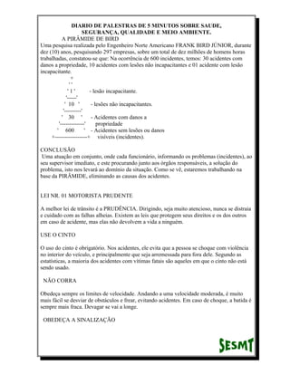 DIARIO DE PALESTRAS DE 5 MINUTOS SOBRE SAUDE,
SEGURANÇA, QUALIDADE E MEIO AMBIENTE.
A PIRÂMIDE DE BIRD
Uma pesquisa realizada pelo Engenheiro Norte Americano FRANK BIRD JÚNIOR, durante
dez (10) anos, pesquisando 297 empresas, sobre um total de dez milhões de homens horas
trabalhadas, constatou-se que: Na ocorrência de 600 incidentes, temos: 30 acidentes com
danos a propriedade, 10 acidentes com lesões não incapacitantes e 01 acidente com lesão
incapacitante.
+
''
'1'
- lesão incapacitante.
'-----'
' 10 '
- lesões não incapacitantes.
'---------'
' 30 '
- Acidentes com danos a
'-------------'
propriedade
' 600
' - Acidentes sem lesões ou danos
+-----------------+ visíveis (incidentes).
CONCLUSÃO
Uma atuação em conjunto, onde cada funcionário, informando os problemas (incidentes), ao
seu supervisor imediato, e este procurando junto aos órgãos responsáveis, a solução do
problema, isto nos levará ao domínio da situação. Como se vê, estaremos trabalhando na
base da PIRÂMIDE, eliminando as causas dos acidentes.
LEI NR. 01 MOTORISTA PRUDENTE
A melhor lei de trânsito é a PRUDÊNCIA. Dirigindo, seja muito atencioso, nunca se distraia
e cuidado com as falhas alheias. Existem as leis que protegem seus direitos e os dos outros
em caso de acidente, mas elas não devolvem a vida a ninguém.
USE O CINTO
O uso do cinto é obrigatório. Nos acidentes, ele evita que a pessoa se choque com violência
no interior do veículo, e principalmente que seja arremessada para fora dele. Segundo as
estatísticas, a maioria dos acidentes com vítimas fatais são aqueles em que o cinto não está
sendo usado.
NÃO CORRA
Obedeça sempre os limites de velocidade. Andando a uma velocidade moderada, é muito
mais fácil se desviar de obstáculos e frear, evitando acidentes. Em caso de choque, a batida é
sempre mais fraca. Devagar se vai a longe.
OBEDEÇA A SINALIZAÇÃO

 