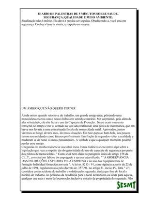 DIARIO DE PALESTRAS DE 5 MINUTOS SOBRE SAUDE,
SEGURANÇA, QUALIDADE E MEIO AMBIENTE.
Sinalização não é enfeite. Ela deve e precisa ser seguida. Obedecendo-a, você está em
segurança. Conheça bem os sinais, e respeite-os sempre.

UM AMIGO QUE NÃO QUERO PERDER
Ainda ontem quando retornava do trabalho, um grande amigo meu, pilotando uma
motocicleta cruzou com o nosso ônibus em sentido contrário. Me surpreendi, pois além da
alta velocidade, ele não fazia o uso do Capacete de Proteção . Neste exato momento
retrocedi no tempo e me vi sentado ao seu lado realizando uma prova de matemática, que em
breve nos levaria a uma conceituada Escola de nossa cidade natal. Aprovados, juntos
vivemos ao longo de três anos, diversas situações. Do bate-papo ao bate-bola, aos poucos
íamos nos moldando como futuros profissionais. Em fração de segundos voltei a realidade e
mudaram se de rumo os meus pensamentos. A verdade e que a qualquer momento poderei
perder esse amigo.
Chegando em minha residência vasculhei meus livros didáticos e encontrei algo sobre a
legislação que reza a respeito da obrigatoriedade do uso do capacete de segurança por parte
dos pilotos de motocicletas. " Como está bem claro no parágrafo único do artigo 158 da
C.L.T., constitui ato faltoso do empregado a recusa injustificada: " `A OBSERVÂNCIA
DAS INSTRUÇÕES EXPEDIDA PELA EMPRESA e ao uso dos Equipamentos de
Proteção Individual fornecido por esta ". A lei nr. 8213 / 91, com vigência a partir de 25 de
julho de 1991, regulamentada pelo decreto nr. 357 /91, no artigo 21, inciso IV, letra " d ",
considera como acidente do trabalho o sofrido pelo segurado, ainda que fora do local e
horário de trabalho, no percurso da residência para o local de trabalho ou desta para aquela,
qualquer que seja o meio de locomoção, inclusive veículo de propriedade do segurado. Não

 