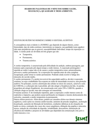 DIARIO DE PALESTRAS DE 5 MINUTOS SOBRE SAUDE,
SEGURANÇA, QUALIDADE E MEIO AMBIENTE.

EFEITOS DO RUÍDO NO HOMEM E SOBRE O SISTEMA AUDITIVO
A conseqüência mais evidente é a SURDEZ, que depende de alguns fatores, como:
Intensidade, tipo de ruído-contínuo, intermitente ou impacto, sua qualidade (sons agudos)
(são mais prejudiciais que os graves), susceptibilidade individual, tempo de exposição e a
idade. A surdez pode ser dividida em três grupos que são:
• Temporária,
•

Permanente,

•

Trauma acústico.

A surdez temporária: é caracterizada pela dificuldade de audição, embora passageira, que
notamos após exposição pôr algum tempo a ruído intenso. A exposição prolongada é
repetida ao ruído é capaz não só de causar a surdez temporária como, potencialmente,
provocar a surdez permanente. Se a exposição for repetida antes de uma completa
recuperação, pode tornar-se surdez permanente. Podendo ainda ocorrer à fadiga dos
músculos do ouvido médio.
A surdez permanente: É a perda irreversível da capacidade auditiva, devido à exposição
contínua, ou seja o trabalhador fica exposto ao ruído de intensidade excessiva, sem proteção
auditiva. No princípio, ocorre a destruição das células no início do caracol,, sensível a sons
de 4.000 Hz, e a alteração não é percebida pôr não atingir a freqüência da fala. As perdas
progridem até atingir freqüências da comunicação oral, entre 250 e 2.000 Hz, quando a
vibração chega ao ouvido, mas não consegue ser transmitida.
O trauma acústico: É de instalação repentina, após a exposição a ruído intenso como de
explosões e impactos, que podem causar perfurações no tímpano e mesmo deslocamento dos
ossículos, causando a surdez temporária ou permanente.
Outros efeitos possíveis: Além destes, podem ser causados efeitos nos demais sistemas
orgânicos, como ações no sistema cardiovascular, aumento da pressão sangüínea., aceleração
da pulsação, aumento da liberação de hormônios, condições idênticas às de situações de
medo ou stress, contração dos vasos dos vasos sangüíneos, dilatação das pupilas e músculos
tensos, redução da velocidade de digestão, irritabilidade, desconforto, diminuição da
eficiência do trabalho e prejuízo às atividades que dependam da comunicação oral, pois o
ruído mascara a voz.

 