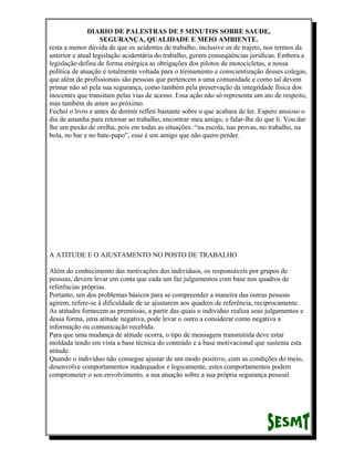 DIARIO DE PALESTRAS DE 5 MINUTOS SOBRE SAUDE,
SEGURANÇA, QUALIDADE E MEIO AMBIENTE.
resta a menor dúvida de que os acidentes de trabalho, inclusive os de trajeto, nos termos da
anterior e atual legislação acidentária do trabalho, geram conseqüências jurídicas. Embora a
legislação defina de forma enérgica as obrigações dos pilotos de motocicletas, a nossa
política de atuação é totalmente voltada para o treinamento e conscientização desses colegas,
que além de profissionais são pessoas que pertencem a uma comunidade e como tal devem
primar não só pela sua segurança, como também pela preservação da integridade física dos
inocentes que transitam pelas vias de acesso. Essa ação não só representa um ato de respeito,
mas também de amor ao próximo.
Fechei o livro e antes de dormir refleti bastante sobre o que acabara de ler. Espero ansioso o
dia de amanha para retornar ao trabalho, encontrar meu amigo, e falar-lhe do que li. Vou dar
lhe um puxão de orelha, pois em todas as situações: “na escola, nas provas, no trabalho, na
bola, no bar e no bate-papo”, esse é um amigo que não quero perder.

A ATITUDE E O AJUSTAMENTO NO POSTO DE TRABALHO
Além do conhecimento das motivações dos indivíduos, os responsáveis por grupos de
pessoas, devem levar em conta que cada um faz julgamentos com base nos quadros de
referências próprias.
Portanto, um dos problemas básicos para se compreender a maneira das outras pessoas
agirem, refere-se à dificuldade de se ajustarem aos quadros de referência, reciprocamente.
As atitudes fornecem as premissas, a partir das quais o indivíduo realiza seus julgamentos e
dessa forma, uma atitude negativa, pode levar o outro a considerar como negativa a
informação ou comunicação recebida.
Para que uma mudança de atitude ocorra, o tipo de mensagem transmitida deve estar
moldada tendo em vista a base técnica do conteúdo e a base motivacional que sustenta esta
atitude.
Quando o indivíduo não consegue ajustar de um modo positivo, com as condições do meio,
desenvolve comportamentos inadequados e logicamente, estes comportamentos podem
comprometer o seu envolvimento, a sua atuação sobre a sua própria segurança pessoal.

 