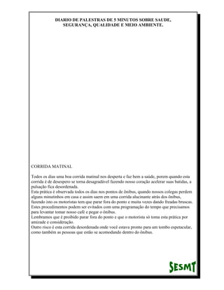 DIARIO DE PALESTRAS DE 5 MINUTOS SOBRE SAUDE,
SEGURANÇA, QUALIDADE E MEIO AMBIENTE.

CORRIDA MATINAL
Todos os dias uma boa corrida matinal nos desperta e faz bem a saúde, porem quando esta
corrida é de desespero se torna desagradável fazendo nosso coração acelerar suas batidas, a
pulsação fica desordenada.
Esta prática é observada todos os dias nos pontos de ônibus, quando nossos colegas perdem
alguns minutinhos em casa e assim saem em uma corrida alucinante atrás dos ônibus,
fazendo isto os motoristas tem que parar fora do ponto e muita vezes dando freadas bruscas.
Estes procedimentos podem ser evitados com uma programação do tempo que precisamos
para levantar tomar nosso café e pegar o ônibus.
Lembramos que é proibido parar fora do ponto e que o motorista só toma esta prática por
amizade e consideração.
Outro risco é esta corrida desordenada onde você estava pronto para um tombo espetacular,
como também as pessoas que estão se acomodando dentro do ônibus.

 
