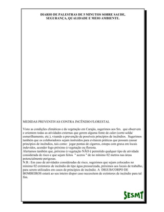 DIARIO DE PALESTRAS DE 5 MINUTOS SOBRE SAUDE,
SEGURANÇA, QUALIDADE E MEIO AMBIENTE.

MEDIDAS PREVENTIVAS CONTRA INCÊNDIO FLORESTAL
Visto as condições climáticas e da vegetação em Carajás, sugerimos aos Srs. que observem
e orientem todas as atividades externas que gerem alguma fonte de calor (corte-solda/
esmerilhamento, etc.), visando a prevenção de possíveis princípios de incêndios. Sugerimos
também que os colaboradores sejam instruídos para evitarem práticas que possam causar
princípios de incêndios, tais como: jogar pontas de cigarros, estopa com graxa em locais
indevidos, acender fogo próximo à vegetação ou floresta.
Alertamos também que, próximo à vegetação NÃO é permitido qualquer tipo de atividade
considerada de risco e que sejam feitos " aceros " de no mínimo 02 metros nas áreas
potencialmente perigosas.
N.B.: Em caso de atividades consideradas de risco, sugerimos que sejam colocados no
mínimo 02 extintores de incêndio do tipo água pressurizada, próximos aos locais de trabalho,
para serem utilizados em casos de princípios de incêndio. A DIGUB/CORPO DE
BOMBEIROS estará ao seu inteiro dispor caso necessitem de extintores de incêndio para tal
fim.

 