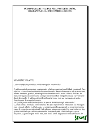 DIARIO DE PALESTRAS DE 5 MINUTOS SOBRE SAUDE,
SEGURANÇA, QUALIDADE E MEIO AMBIENTE.

MENOR NO VOLANTE!
Como se explica a paixão do adolescente pelos automóveis?
A adolescência é um período caracterizado pela insegurança e instabilidade emocional. Para
o jovem, o carro é um instrumento de auto-afirmação. Dentro de um carro, ele se sente mais
bonito, atraente e, por isso, mais seguro. O automóvel deixa de ter a função utilitária de
transporte e passa a compensar a sensação de inferioridade e impotência que o jovem sente
diante do mundo. O adolescente se identifica a tal ponto com seu carro que este acaba
fazendo parte de seu próprio corpo.
Por que os jovens se revoltam quando os pais os proíbe de dirigir sem carteira?
O jovem sente a proibição como um meio dos pais impedirem ou retardarem sua passagem
para o mundo adulto. É difícil para o jovem compreender, porque ele se sente inteiramente
capaz de controlar um automóvel. E ele não está totalmente errado. Em geral os jovens têm
grande habilidade para atividades manuais, reflexos rápidos e facilidade para operar
máquinas. Alguns dirigem muito bem, sem nunca terem freqüentado uma auto-escola. O

 