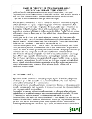 DIARIO DE PALESTRAS DE 5 MINUTOS SOBRE SAUDE,
SEGURANÇA, QUALIDADE E MEIO AMBIENTE.
problema é que há um descompasso entre seu desenvolvimento motor e emocional.
Enquanto a parte motora é extremamente desenvolvida e a visão e audição muito acuradas, a
parte emocional é bastante instável. Atitudes maduras alternam-se a reações infantis.
O que dizer ao meu filho menor de idade que insiste em dirigir?
Pelas leis penais, um menor de 18 anos ao volante está praticando uma contravenção penal.
Embora penalmente não seja ele o responsável, poderá complicar a vida de muitos. Por
exemplo: pais ou responsáveis ( e o proprietário do veículo, se for o caso ) pelo menor que
desrespeita o Código Nacional de Trânsito estão sujeitos à maior multa prevista em lei,
apreensão da carteira de habilitação e, ainda, às penas dos Código Penal e Civil, em caso de
acidente com vítimas ou danos materiais. Se o acidente tiver vítimas, fatais ou não, a pessoa
ou pessoas que
permitiram o uso do veículo serão enquadradas como co-autoras do crime em questão
( homicídio ou lesões corporais ), respondendo a inquérito policial e conseqüente ação penal.
As penas previstas variam de três meses a vinte anos de prisão. Quanto aos acidentes com
danos materiais, o menor de 18 anos também não responde por eles.
E continua sem responder até os 21 anos de idade, a não ser que se emancipe antes. Nestes
casos, portanto, os prejuízos recaem também sobre os pais, responsáveis e proprietários do
veículo. Ao menor de 18 anos que desrespeita as leis ao volante, a Justiça aplica medidas que
variam caso por caso. Elas podem ir desde uma advertência até o internamento em
estabelecimento educacional apropriado. Você pode evitar conflitos mantendo um diálogo
franco. Mostre a ele o que a lei determina sobre a habilitação para motoristas amadores.
Aqui em Carajás, o problema de menores conduzindo veículos também existe e na maioria
das vezes com o conhecimento dos próprios pais, que neste caso assumem a posição do coautores, estando sujeito às penalidades mencionadas acima. Fica aqui um alerta para estes
pais reavaliarem sua postura perante os filhos, pois uma simples voltinha pode se
transformar em um pesadelo.

PROTEGENDO AS MÃOS
Após vários estudos realizados na área de Segurança e Higiene do Trabalho, chegou-se a
conclusão de que as mãos e os dedos são as partes mais afetadas pelas lesões industriais.
Conhecendo a forma correta de se utilizar as mãos e
também os protetores adequados, certamente conseguiremos diminuir os índices de acidentes
causados numa das partes mais importantes do nosso corpo, as quais são extremamente úteis,
e por isso merecem todo nosso cuidado.
Existem hoje no mercado equipamentos adequados para as mãos, que se bem utilizados
poderão fornecer proteção adequada ao homem durante sua jornada de trabalho. Além dos
EPI`s que podem ser fornecidos pela empresa ao empregado, existe algo que é de
fundamental importância para que uma campanha de EPI tenha sucesso. Não basta somente
darmos o EPI ao homem, é necessário primeiramente mostrar que ele possui mãos perfeitas e
que deve zelar por elas. Certamente quando temos alguma coisa que é realmente nossa,
acabamos por não se importar com ela, ou seja, a temos, a utilizamos mas não sentimos sua

 