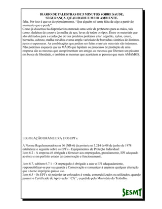 DIARIO DE PALESTRAS DE 5 MINUTOS SOBRE SAUDE,
SEGURANÇA, QUALIDADE E MEIO AMBIENTE.
falta. Por isso é que se diz popularmente, “Que alguém só sente falta de algo a partir do
momento que o perde”.
Como já dissemos há disponível no mercado uma serie de protetores para as mãos, tais
como: dedeiras de couro e de malha de aço, luvas de todos os tipos. Entre os materiais que
são utilizados para a confecção de tais produtos podemos citar: algodão, nylon, couro,
borracha, asbesto, malha metálica e uma ampla variedade de borrachas sintética de distintos
pesos e espessuras. As combinações que podem ser feitas com tais materiais são inúmeras.
Não podemos esquecer que as MÃOS que lapidam os processos de produção de uma
empresa são as mesmas que cumprimentam um amigo, as mesmas que libertam um pássaro
em busca de liberdade, e também as mesmas que acariciam as pessoas que mais AMAMOS.

LEGISLAÇÃO BRASILEIRA E OS EPI`s.
A Norma Regulamentadora nr 06 (NR-6) da portaria nr 3.214 de 08 de junho de 1978
estabelece o seguinte sobre os EPI`s - Equipamentos de Proteção Individual:
Item 6.2 - A empresa eh obrigada a fornecer aos empregados, gratuitamente, EPI adequado
ao risco e em perfeito estado de conservação e funcionamento.
Item 6.7, subitem 6.7.1 - O empregado é obrigado a usar o EPI adequadamente,
responsabilizar-se por sua guarda e Conservação e comunicar à empresa qualquer alteração
que o torne impróprio para o uso.
Item 6.5 - Os EPI`s só poderão ser colocados à venda, comercializados ou utilizados, quando
possuir o Certificado de Aprovação ``CA``, expedido pelo Ministério do Trabalho.

 
