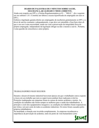 DIARIO DE PALESTRAS DE 5 MINUTOS SOBRE SAUDE,
SEGURANÇA, QUALIDADE E MEIO AMBIENTE.
Ainda com respeito aos EPI`s, a Norma Regulamentadora nr 01 - ``NR-01``, diz o seguinte
em seu subitem 1.8.1: Constitui ato faltoso a recusa injustificada do empregado em usar os
EPI`s.
Embora a legislação garanta direito aos empregados de receberem gratuitamente os EPI`s e o
dever de usá-los constante e adequadamente, o que deve ser entendido e ficar bem claro eh
que o seu uso é uma necessidade, tendo em vista a preservação da integridade física do
próprio empregado, independente da legislação obrigar ou não o mesmo a usá-lo . Portanto,
é uma questão de consciência e amor próprio.

TRABALHADORES MAIS SEGUROS
Durante o desenvolvimento industrial houveram épocas em que o trabalhador estava exposto
a riscos em seu trabalho que nem os supervisores podiam fazer nada para evitá-los.
Proteções inadequadas nas máquinas foram às causas de muitos acidentes e mortes. As
condições de trabalhos não foram sempre as melhores para a saúde dos trabalhadores. A
principio o ciclo dos equipamentos inseguros e as condições de trabalhos foram responsáveis
por trinta e seis por cento de todos os acidentes industriais. Os restos foram causados pelos
próprios trabalhadores.
Na atualidade a situação esta invertida completamente. As empresas reconhecem a
importância da prevenção de acidentes, tanto do ponto de vista humanitário como

 