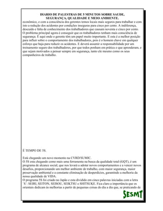 DIARIO DE PALESTRAS DE 5 MINUTOS SOBRE SAUDE,
SEGURANÇA, QUALIDADE E MEIO AMBIENTE.
econômico, e com a consciência dos gerentes temos locais mais seguros para trabalhar e com
isto a redução dos acidentes por condições inseguras para cinco por cento. A indiferença,
descuido e falta de conhecimento dos trabalhadores que causam noventa e cinco por cento.
O problema principal agora é conseguir que os trabalhadores tenham mais consciência de
segurança. É aqui onde o gerente têm um papel muito importante. E esta é a melhor posição
para influir sobre o comportamento dos trabalhadores, pois é o homem chave em qualquer
esforço que haja para reduzir os acidentes. E deverá assumir a responsabilidade por um
treinamento seguro dos trabalhadores, por que todos ponham em prática o que aprenderam, e
que sejam motivados a pensar sempre em segurança, tanto ele mesmo como os seus
companheiros de trabalho.

É TEMPO DE 5S.
Está chegando um novo momento na CVRD/SUMIC.
O 5S esta chegando como mais uma ferramenta na busca da qualidade total (GQT), é um
programa de alcance social, que nos levará a adotar novos comportamentos e a vencer novos
desafios, proporcionando um melhor ambiente de trabalho, com maior segurança, maior
preservação ambiental e a constante eliminação de desperdícios, garantindo a melhoria da
nossa qualidade de VIDA.
O programa 5S foi criado no Japão e esta dividido em cinco palavras iniciadas com a letra
`S`: SEIRI, SEITON, SEISOU, SEIKTSU e SHITSUKE. Fica claro a importância que os
orientais dedicam às melhorias a partir de pequenas coisas do dia a dia que, se praticando de

 