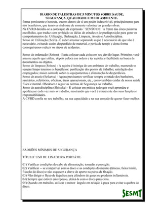 DIARIO DE PALESTRAS DE 5 MINUTOS SOBRE SAUDE,
SEGURANÇA, QUALIDADE E MEIO AMBIENTE.
forma persistente e honesta, trazem dentro de si um poder indescritível, principalmente para
nós brasileiros, que temos a síndrome de somente valorizar as grandes obras.
Na CVRD decidiu-se a colocação da expressão ``SENSO DE`` a frente das cinco palavras
escolhidas, que traduz com perfeição as idéias de atitudes e de predisposição para gerar os
comportamentos de: Utilização, Ordenação, Limpeza, Asseio e Autodisciplina.
Senso de Utilização (Seiri) - É saber arrumar separando o que é necessário do que não é
necessário, evitando assim desperdício de material, e perda de tempo e desta forma
conseguiremos reduzir os riscos de acidentes.
Senso de ordenação (Seiton) - Basta colocar cada coisa em seu devido lugar. Primeiro, você
arruma aquilo que utiliza, depois coloca em ordem e ter rapidez e facilidade na busca de
documentos ou objetos.
Senso de limpeza (Seisou) - A sujeira é inimiga de um ambiente de trabalho, mantendo-o
sempre limpo teremos os benefícios: purificação dos postos de trabalho; satisfação dos
empregados; maior controle sobre os equipamentos e eliminação de desperdícios.
Senso de asseio (Seiketsu) - Agora precisamos verificar sempre o estado dos banheiros,
sanitários, refeitórios, oficinas, áreas operacionais, etc., como também cuidar da nossa saúde
física e mental. Obedecer e seguir as normas de Segurança do trabalho.
Senso de autodisciplina (Shitsuke) - É colocar em prática tudo que você aprendeu e
aperfeiçoar cada vez mais o trabalho, mostrando que você é consciente das suas funções e
responsabilidades.
A CVRD confia no seu trabalho, na sua capacidade e na sua vontade de querer fazer melhor.

PADRÕES MÍNIMOS DE SEGURANÇA
TÍTULO: USO DE LIXADEIRA PORTÁTIL
01) Verificar condições do cabo de alimentação, tomadas e proteção.
02) Verificar -- se compatível com o disco e as condições do mesmo (trincas, faixa limite,
fixação do disco) e não esquecer a chave de aperto na porca de fixação.
03) Não dirigir o fluxo de fagulhas para cilindros de gases ou produtos inflamáveis.
04) Sempre que estiver em repouso, deixá-la com o disco para cima.
05) Quando em trabalho, utilizar o menor ângulo em relação à peça para evitar a quebra do
disco.

 