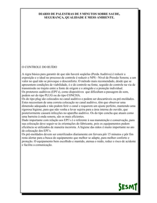 DIARIO DE PALESTRAS DE 5 MINUTOS SOBRE SAUDE,
SEGURANÇA, QUALIDADE E MEIO AMBIENTE.

O CONTROLE DO RUÍDO
A regra básica para garantir de que não haverá seqüelas (Perda Auditiva) é reduzir a
exposição e o ideal no processo de controle é reduzir o NPS - Nível de Pressão Sonora; a um
valor no qual não se provoque o desconforto. O método mais recomendado, desde que se
apresentem condições de viabilidade, é o de controle na fonte, seguido do controle na via de
transmissão no trajeto entre a fonte de origem e o atingido e a proteção individual.
Os protetores auditivos (EPI’s), como dispositivos que dificultam a passagem do som,
podem ser do tipo PLUG ou do tipo CONCHA.
Os do tipo plug são colocados no canal auditivo e podem ser descartáveis ou pré-moldados.
Estes necessitam de uma correta colocação no canal auditivo, têm que observar uma
dimensão adequada e não podem ferir o canal e requerem um ajuste perfeito, mantendo uma
rigorosa higiene, para que não venha a levar sujeira para a área interna do ouvido, que
posteriormente causará infecções no aparelho auditivo. Os do tipo concha que atuam como
uma barreira à onda sonora, são os mais eficientes.
Dado importante com relação aos EPI’s é o referente à sua manutenção e conservação, para
sua colocação deve seguir-se às orientações do fabricante, pois os equipamentos pedem
eficiência se utilizados de maneira incorreta. A higiene das mãos é muito importante no ato
de colocação dos EPI’s.
Os pré-moldados devem ser esterilizados diariamente em fervura pôr 15 minutos e pôr fim
resta alertar para a busca do equipamento que melhor se adapte, para melhor conforto e
proteção. O equipamento bem escolhido e mantido, atenua o ruído, reduz o risco de acidente
e facilita a comunicação.

 