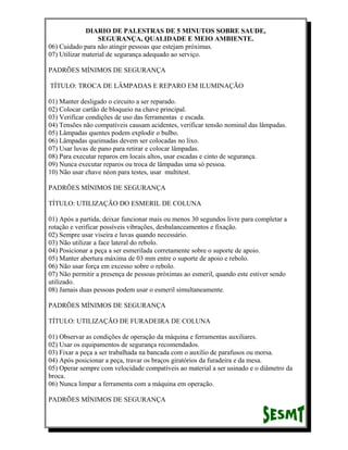 DIARIO DE PALESTRAS DE 5 MINUTOS SOBRE SAUDE,
SEGURANÇA, QUALIDADE E MEIO AMBIENTE.
06) Cuidado para não atingir pessoas que estejam próximas.
07) Utilizar material de segurança adequado ao serviço.
PADRÕES MÍNIMOS DE SEGURANÇA
TÍTULO: TROCA DE LÂMPADAS E REPARO EM ILUMINAÇÃO
01) Manter desligado o circuito a ser reparado.
02) Colocar cartão de bloqueio na chave principal.
03) Verificar condições de uso das ferramentas e escada.
04) Tensões não compatíveis causam acidentes, verificar tensão nominal das lâmpadas.
05) Lâmpadas quentes podem explodir o bulbo.
06) Lâmpadas queimadas devem ser colocadas no lixo.
07) Usar luvas de pano para retirar e colocar lâmpadas.
08) Para executar reparos em locais altos, usar escadas e cinto de segurança.
09) Nunca executar reparos ou troca de lâmpadas uma só pessoa.
10) Não usar chave néon para testes, usar multitest.
PADRÕES MÍNIMOS DE SEGURANÇA
TÍTULO: UTILIZAÇÃO DO ESMERIL DE COLUNA
01) Após a partida, deixar funcionar mais ou menos 30 segundos livre para completar a
rotação e verificar possíveis vibrações, desbalanceamentos e fixação.
02) Sempre usar viseira e luvas quando necessário.
03) Não utilizar a face lateral do rebolo.
04) Posicionar a peça a ser esmerilada corretamente sobre o suporte de apoio.
05) Manter abertura máxima de 03 mm entre o suporte de apoio e rebolo.
06) Não usar força em excesso sobre o rebolo.
07) Não permitir a presença de pessoas próximas ao esmeril, quando este estiver sendo
utilizado.
08) Jamais duas pessoas podem usar o esmeril simultaneamente.
PADRÕES MÍNIMOS DE SEGURANÇA
TÍTULO: UTILIZAÇÃO DE FURADEIRA DE COLUNA
01) Observar as condições de operação da máquina e ferramentas auxiliares.
02) Usar os equipamentos de segurança recomendados.
03) Fixar a peça a ser trabalhada na bancada com o auxílio de parafusos ou morsa.
04) Após posicionar a peça, travar os braços giratórios da furadeira e da mesa.
05) Operar sempre com velocidade compatíveis ao material a ser usinado e o diâmetro da
broca.
06) Nunca limpar a ferramenta com a máquina em operação.
PADRÕES MÍNIMOS DE SEGURANÇA

 
