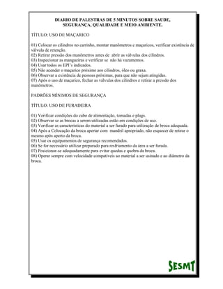 DIARIO DE PALESTRAS DE 5 MINUTOS SOBRE SAUDE,
SEGURANÇA, QUALIDADE E MEIO AMBIENTE.
TÍTULO: USO DE MAÇARICO
01) Colocar os cilindros no carrinho, montar manômetros e maçaricos, verificar existência de
válvula de retenção.
02) Retirar pressão dos manômetros antes de abrir as válvulas dos cilindros.
03) Inspecionar as mangueiras e verificar se não há vazamentos.
04) Usar todos os EPI’s indicados.
05) Não acender o maçarico próximo aos cilindros, óleo ou graxa.
06) Observar a existência de pessoas próximas, para que não sejam atingidas.
07) Após o uso de maçarico, fechar as válvulas dos cilindros e retirar a pressão dos
manômetros.
PADRÕES MÍNIMOS DE SEGURANÇA
TÍTULO: USO DE FURADEIRA
01) Verificar condições do cabo de alimentação, tomadas e plugs.
02) Observar se as brocas a serem utilizadas estão em condições de uso.
03) Verificar as características do material a ser furado para utilização de broca adequada.
04) Após a Colocação da broca apertar com mandril apropriado, não esquecer de retirar o
mesmo após aperto da broca.
05) Usar os equipamentos de segurança recomendados.
06) Se for necessário utilizar preparado para resfriamento da área a ser furada.
07) Posicionar-se adequadamente para evitar quedas e quebra da broca.
08) Operar sempre com velocidade compatíveis ao material a ser usinado e ao diâmetro da
broca.

 
