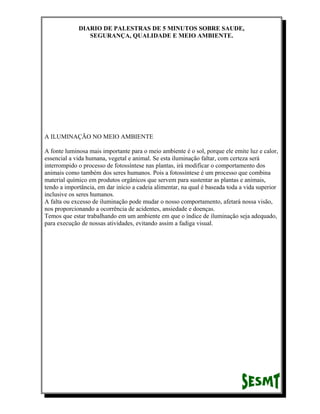 DIARIO DE PALESTRAS DE 5 MINUTOS SOBRE SAUDE,
SEGURANÇA, QUALIDADE E MEIO AMBIENTE.

A ILUMINAÇÃO NO MEIO AMBIENTE
A fonte luminosa mais importante para o meio ambiente é o sol, porque ele emite luz e calor,
essencial a vida humana, vegetal e animal. Se esta iluminação faltar, com certeza será
interrompido o processo de fotossíntese nas plantas, irá modificar o comportamento dos
animais como também dos seres humanos. Pois a fotossíntese é um processo que combina
material químico em produtos orgânicos que servem para sustentar as plantas e animais,
tendo a importância, em dar início a cadeia alimentar, na qual é baseada toda a vida superior
inclusive os seres humanos.
A falta ou excesso de iluminação pode mudar o nosso comportamento, afetará nossa visão,
nos proporcionando a ocorrência de acidentes, ansiedade e doenças.
Temos que estar trabalhando em um ambiente em que o índice de iluminação seja adequado,
para execução de nossas atividades, evitando assim a fadiga visual.

 
