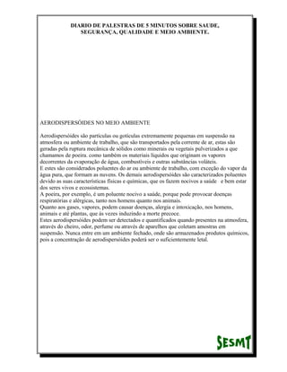 DIARIO DE PALESTRAS DE 5 MINUTOS SOBRE SAUDE,
SEGURANÇA, QUALIDADE E MEIO AMBIENTE.

AERODISPERSÓIDES NO MEIO AMBIENTE
Aerodispersóides são partículas ou gotículas extremamente pequenas em suspensão na
atmosfera ou ambiente de trabalho, que são transportados pela corrente de ar, estas são
geradas pela ruptura mecânica de sólidos como minerais ou vegetais pulverizados a que
chamamos de poeira. como também os materiais líquidos que originam os vapores
decorrentes da evaporação de água, combustíveis e outras substâncias voláteis.
E estes são considerados poluentes do ar ou ambiente de trabalho, com exceção do vapor da
água pura, que formam as nuvens. Os demais aerodispersóides são caracterizados poluentes
devido as suas características físicas e químicas, que os fazem nocivos a saúde e bem estar
dos seres vivos e ecossistemas.
A poeira, por exemplo, é um poluente nocivo a saúde, porque pode provocar doenças
respiratórias e alérgicas, tanto nos homens quanto nos animais.
Quanto aos gases, vapores, podem causar doenças, alergia e intoxicação, nos homens,
animais e até plantas, que ás vezes induzindo a morte precoce.
Estes aerodispersóides podem ser detectados e quantificados quando presentes na atmosfera,
através do cheiro, odor, perfume ou através de aparelhos que coletam amostras em
suspensão. Nunca entre em um ambiente fechado, onde são armazenados produtos químicos,
pois a concentração de aerodispersóides poderá ser o suficientemente letal.

 