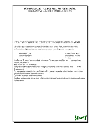 DIARIO DE PALESTRAS DE 5 MINUTOS SOBRE SAUDE,
SEGURANÇA, QUALIDADE E MEIO AMBIENTE.

LEVANTAMENTO DE PESO E TRANSPORTE DE OBJETOS MANUALMENTE
Levante o peso de maneira correta. Mantenha suas costas ereta, firme os músculos
abdominais e faça suas pernas receberem a maior parte do peso a ser erguido.
O esforço é na
coluna vertebral

Para levantar 40 kg
mantenha a coluna
vertical
Lembre-se de que o homem não é guindaste. Peça sempre auxilio, nos transportes e
manuseios pesados.
Suas mãos não são alavancas
É importante transportar materiais compridos sempre no mesmo ombro para
evitar
descompasso.
Ao transportar materiais de grande extensão, cuidado para não atingir outros empregados
que se desloquem em sentido contrario.
Colocar o material no mesmo ombro
Cuidado ao manusear peças com rebarbas; use sempre luvas nos transportes manuseio desse
tipo de peças.

 