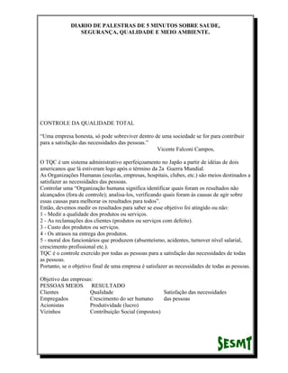DIARIO DE PALESTRAS DE 5 MINUTOS SOBRE SAUDE,
SEGURANÇA, QUALIDADE E MEIO AMBIENTE.

CONTROLE DA QUALIDADE TOTAL
“Uma empresa honesta, só pode sobreviver dentro de uma sociedade se for para contribuir
para a satisfação das necessidades das pessoas.”
Vicente Falconi Campos,
O TQC é um sistema administrativo aperfeiçoamento no Japão a partir de idéias de dois
americanos que lá estiveram logo após o término da 2a Guerra Mundial.
As Organizações Humanas (escolas, empresas, hospitais, clubes, etc.) são meios destinados a
satisfazer as necessidades das pessoas.
Controlar uma “Organização humana significa identificar quais foram os resultados não
alcançados (fora de controle); analisa-los, verificando quais foram às causas de agir sobre
essas causas para melhorar os resultados para todos”.
Então, devemos medir os resultados para saber se esse objetivo foi atingido ou não:
1 - Medir a qualidade dos produtos ou serviços.
2 - As reclamações dos clientes (produtos ou serviços com defeito).
3 - Custo dos produtos ou serviços.
4 - Os atrasos na entrega dos produtos.
5 - moral dos funcionários que produzem (absenteísmo, acidentes, turnover nível salarial,
crescimento profissional etc.).
TQC é o controle exercido por todas as pessoas para a satisfação das necessidades de todas
as pessoas.
Portanto, se o objetivo final de uma empresa é satisfazer as necessidades de todas as pessoas.
Objetivo das empresas:
PESSOAS MEIOS RESULTADO
Clientes
Qualidade
Satisfação das necessidades
Empregados
Crescimento do ser humano
das pessoas
Acionistas
Produtividade (lucro)
Vizinhos
Contribuição Social (impostos)

 