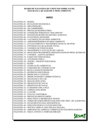 DIARIO DE PALESTRAS DE 5 MINUTOS SOBRE SAUDE,
SEGURANÇA, QUALIDADE E MEIO AMBIENTE.
INDÍCE
PALESTRA 01 - POEIRA
PALESTRA 02 - ÓCULOS DE SEGURANÇA
PALESTRA 03 - MINI PERNEIRA
PALESTRA 04 - AR COMPRIMIDO
PALESTRA 05 - PROTEÇÃO RESPIRATÓRIA
PALESTRA 06 - CONDIÇÕES PERIGOSAS “MAÇARICOS”
PALESTRA 07 - EFEITOS DO RUÍDO NO SISTEMA AUDITIVO
PALESTRA 08 - O CONTROLE DO RUÍDO
PALESTRA 09 - A ILUMINAÇÃO NO MEIO AMBIENTE
PALESTRA 10 - AERODISPERSÓIDES NO MEIO AMBIENTE
PALESTRA 11 - LEVANTAMENTO E TRANSPORTE MANUAL DE PESO
PALESTRA 12 - CONTROLE DA QUALIDADE TOTAL
PALESTRA 13 - VAPORES EM TOXICOLOGIA
PALESTRA 14 - TRANSPORTE E ELEVAÇÃO DE CARGAS
PALESTRA 16 - MANUSEIO/TRANSPORTE/ARMAZENAGEM DE PROD. QUÍMICOS
PALESTRA 17 - VAPORES - AGENTE QUÍMICO
PALESTRA 18 - GASES EM TOXICOLOGIA
PALESTRA 19 - ATIVIDADE FÍSICA
PALESTRA 20 – POEIRA - HIGIENE INDUSTRIAL
PALESTRA 21 - RUÍDO
PALESTRA 22 - LEGISLAÇÃO AMBIENTAL
PALESTRA 23 - UNIDADES DE CONSERVAÇÃO
PALESTRA 24 - RECICLAGEM DE RESÍDUOS
PALESTRA 25 - RESÍDUOS INDUSTRIAIS
PALESTRA 26 - PRODUTOS E CLIENTES
PALESTRA 27 - PRODUTIVIDADE E SOBREVIVÊNCIA
PALESTRA 28 - SEGURANÇA NO LAR
PALESTRA 29 - DIAS DE DESCANSO
PALESTRA 30 - PRESENTES DE NATAL
PALESTRA 31 - PRESENTES DE NATAL
PALESTRA 32 - CUIDADOS COM A PELE
PALESTRA 33 - LIMPEZA DAS MÃOS
PALESTRA 34 - A SAÚDE
PALESTRA 35 - COLUNA VERTEBRAL
PALESTRA 36 - PROTEÇÃO DOS PULMÕES
PALESTRA 37 - HOJE NÃO É O MESMO QUE ONTEM
PALESTRA 38 - TODOS DEVEMOS PREOCUPAR-NOS COM PREV. DE ACIDENTES
PALESTRA 39 - OS INCIDENTES SÃO ADVERTÊNCIA
PALESTRA 40 - NINGUÉM DESEJA CULPAR NINGUÉM
PALESTRA 41 - OFICINA LIMPA É UMA OFICINA SEGURA
PALESTRA 42 - ARRUMAÇÃO, LIMPEZA E ORDENAÇÃO SÁO BONS HABITOS
PALESTRA 43 - FIQUE ATENTO A VIDRO QUEBRADO

 