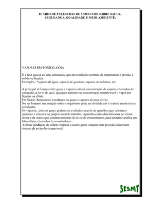 DIARIO DE PALESTRAS DE 5 MINUTOS SOBRE SAUDE,
SEGURANÇA, QUALIDADE E MEIO AMBIENTE.

VAPORES EM TOXICOLOGIA
É a fase gasosa de uma substância, que em condições normais de temperatura e pressão é
sólida ou líquida.
Exemplos : Vapores de água, vapores de gasolina, vapores de naftalina, etc.
A principal diferença entre gases e vapores está na concentração de vapores chamados de
saturação, a partir do qual, qualquer aumento na concentração transformará o vapor em
líquido ou sólido.
Em Saúde Ocupacional estudamos os gases e vapores de uma só vez.
No ser humano sua atuação sobre o organismo pode ser dividida em irritantes anestésicos e
asfixiantes.
Os vapores, como os gases, podem ser avaliados através de aparelhos que coletam e
analisam a amostra no próprio local de trabalho. Aparelhos estes denominados de leitura
direta e de outros que coletam amostras do ar ou do contaminante, para posterior análise em
laboratório, chamados de amostradores.
As boas condições de ordem, limpeza e asseio geral, ocupam uma posição chave num
sistema de proteção ocupacional.

 