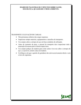 DIARIO DE PALESTRAS DE 5 MINUTOS SOBRE SAUDE,
SEGURANÇA, QUALIDADE E MEIO AMBIENTE.

TRANSPORTE E ELEVAÇÃO DE CARGAS
• Não permaneça embaixo das cargas suspensas.
•

Inspecione sempre materiais, equipamentos e utensílios de transportes.

•

Use sempre cabos e estropos de aço em boas condições de utilização.

•

Antes do içamento da peça, o pessoal de transporte deve inspecionar toda a
amarração da mesma para evitarem imprevistos.
• Use sempre pedaços de madeira para evitar cantos vivos nos cabos e estropos de
aço e, se possível, amarre calços de madeira.
• Certifique-se de que o gancho do guindaste não está excessivamente aberto e sem
a trava de segurança.

 