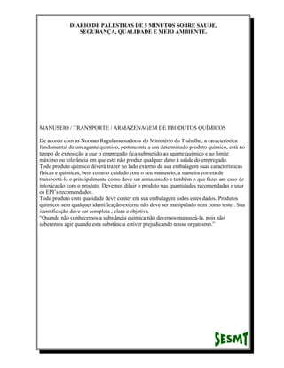 DIARIO DE PALESTRAS DE 5 MINUTOS SOBRE SAUDE,
SEGURANÇA, QUALIDADE E MEIO AMBIENTE.

MANUSEIO / TRANSPORTE / ARMAZENAGEM DE PRODUTOS QUÍMICOS
De acordo com as Normas Regulamentadoras do Ministério do Trabalho, a característica
fundamental de um agente químico, pertencente a um determinado produto químico, está no
tempo de exposição a que o empregado fica submetido ao agente químico e ao limite
máximo ou tolerância em que este não produz qualquer dano à saúde do empregado.
Todo produto químico deverá trazer no lado externo de sua embalagem suas características
físicas e químicas, bem como o cuidado com o seu manuseio, a maneira correta de
transportá-lo e principalmente como deve ser armazenado e também o que fazer em caso de
intoxicação com o produto. Devemos diluir o produto nas quantidades recomendadas e usar
os EPI’s recomendados.
Todo produto com qualidade deve conter em sua embalagem todos estes dados. Produtos
químicos sem qualquer identificação externa não deve ser manipulado nem como teste . Sua
identificação deve ser completa , clara e objetiva.
“Quando não conhecemos a substância química não devemos manuseá-la, pois não
saberemos agir quando esta substância estiver prejudicando nosso organismo.”

 