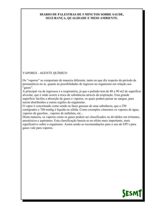 DIARIO DE PALESTRAS DE 5 MINUTOS SOBRE SAUDE,
SEGURANÇA, QUALIDADE E MEIO AMBIENTE.

VAPORES - AGENTE QUÍMICO
Os “vapores” se comportam de maneira diferente, tanto no que diz respeito do período de
permanência no ar, quanto às possibilidades de ingresso no organismo em relação aos
“gases”.
A principal via de ingressos é a respiratória, já que o pulmão tem de 80 a 90 m2 de superfície
alveolar, que é onde ocorre a troca de substâncias através da respiração. Esta grande
superfície facilita a absorção de gases e vapores, os quais podem passar ao sangue, para
serem distribuídos a outras regiões do organismo.
O vapor é conceituado como sendo as fases gasosas de uma substância, que a 250
centígrados e 760 mmhg é líquida ou sólida. Como exemplos citaremos os vapores de água,
vapores de gasolina , vapores de naftalina, etc...
Desta maneira, os vapores como os gases podem ser classificados ou divididos em irritantes,
anestésicos e aspirantes. Esta classificação baseia-se no efeito mais importante, mais
significativo sobre o organismo. Assim sendo as recomendações para o uso de EPI’s para
gases vale para vapores.

 