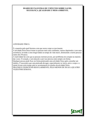 DIARIO DE PALESTRAS DE 5 MINUTOS SOBRE SAUDE,
SEGURANÇA, QUALIDADE E MEIO AMBIENTE.

ATIVIDADE FÍSICA
É a maneira pela qual fazemos com que nosso corpo se movimente.
A atividade física busca tornar as pessoas mais auto confiantes, menos deprimida e com mais
resistência, levando a uma longevidade ou tempo de vida maior, diminuindo a morte precoce
(antes dos 50 anos).
A inatividade faz com que as pessoas morram jovens, por problemas do coração na maioria
das vezes. O coração, é um músculo e por isso precisa estar sempre em forma.
Qualquer pessoa pode ficar em forma praticando uma atividade física após consultar um
médico. É necessário que seja praticada devagar, especialmente no início, pois o corpo e a
mente levam certo tempo para se acostumarem às tensões da atividade física.
PRATIQUE EXERCÍCIOS REGULARMENTE, PELO MENOS DE DUAS A QUATRO
VEZES POR SEMANA.

 