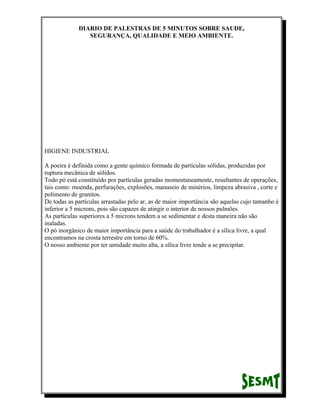 DIARIO DE PALESTRAS DE 5 MINUTOS SOBRE SAUDE,
SEGURANÇA, QUALIDADE E MEIO AMBIENTE.

HIGIENE INDUSTRIAL
A poeira é definida como a gente químico formada de partículas sólidas, produzidas por
ruptura mecânica de sólidos.
Todo pó está constituído por partículas geradas momentaneamente, resultantes de operações,
tais como: moenda, perfurações, explosões, manuseio de minérios, limpeza abrasiva , corte e
polimento de granitos.
De todas as partículas arrastadas pelo ar, as de maior importância são aquelas cujo tamanho é
inferior a 5 microns, pois são capazes de atingir o interior de nossos pulmões.
As partículas superiores a 5 microns tendem a se sedimentar e desta maneira não são
inaladas.
O pó inorgânico de maior importância para a saúde do trabalhador é a sílica livre, a qual
encontramos na crosta terrestre em torno de 60%.
O nosso ambiente por ter umidade muito alta, a sílica livre tende a se precipitar.

 