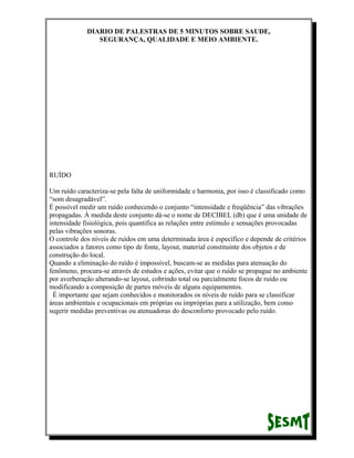 DIARIO DE PALESTRAS DE 5 MINUTOS SOBRE SAUDE,
SEGURANÇA, QUALIDADE E MEIO AMBIENTE.

RUÍDO
Um ruído caracteriza-se pela falta de uniformidade e harmonia, por isso é classificado como
“som desagradável”.
É possível medir um ruído conhecendo o conjunto “intensidade e freqüência” das vibrações
propagadas. À medida deste conjunto dá-se o nome de DECIBEL (db) que é uma unidade de
intensidade fisiológica, pois quantifica as relações entre estímulo e sensações provocadas
pelas vibrações sonoras.
O controle dos níveis de ruídos em uma determinada área é específico e depende de critérios
associados a fatores como tipo de fonte, layout, material constituinte dos objetos e de
construção do local.
Quando a eliminação do ruído é impossível, buscam-se as medidas para atenuação do
fenômeno, procura-se através de estudos e ações, evitar que o ruído se propague no ambiente
por averberação alterando-se layout, cobrindo total ou parcialmente focos de ruído ou
modificando a composição de partes móveis de alguns equipamentos.
É importante que sejam conhecidos e monitorados os níveis de ruído para se classificar
áreas ambientais e ocupacionais em próprias ou impróprias para a utilização, bem como
sugerir medidas preventivas ou atenuadoras do desconforto provocado pelo ruído.

 